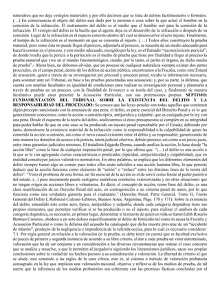 naturaleza que no deja vestigios materiales y por ello decimos que se trata de delitos factitraseuntis o formales.
(…) En consecuencia el objeto del delito está dado por la persona o cosa sobre la que actuó el hombre en la
comisión de la infracción. El instrumento del delito es el medio que el hombre usó para la comisión de la
infracción. El vestigio del delito es la huella que el agente deja en el desarrollo de la infracción o después de su
comisión. Lugar de la infracción es el espacio concreto dentro del cual se desenvuelve el acto injusto. Finalmente,
el tiempo de la infracción es el momento en que se consuma el injusto. (….) Todos ellos constituyen la prueba
material, pero como ésta no puede llegar al proceso, adjuntarla al proceso, se necesita de un medio adecuado para
hacerla constar en el proceso, y este medio adecuado, escogido por la ley, es el llamado “reconocimiento pericial”,
de donde resulta que la pericia o la peritación es el medio de prueba que tiene por finalidad a llegar al proceso la
prueba material que vive en el mundo fenomenológico, siendo, por lo tanto, el perito el órgano, de dicho medio
de prueba”.- Ahora bien, no debemos olvidar, que un proceso de cualquier naturaleza siempre existen dos partes
procesales, en el campo penal, dentro de los delitos de acción pública, encontramos a la Fiscalía, como ente Estatal
de acusación, quien a través de su investigación pre procesal y procesal penal, recaba la información necesaria,
para sostener ante un Tribunal, en base a las pruebas presentadas una acusación; y, por su parte, la defensa, que
cuenta con amplias facultades en igualdad de condiciones para realizar su investigación personal y plasmarla a
través de pruebas en un proceso, con la finalidad de favorecer a su teoría del caso, y finalmente de manera
facultativa puede estar presente la Acusación Particular, con sus pretensiones propias. SEPTIMO:
FUNDAMENTACIÓN DEL TRIBUNAL SOBRE LA EXISTENCIA DEL DELITO Y LA
RESPONSABILIDAD DEL PROCESADO: Se conoce que las leyes penales son todas aquellas que contienen
algún precepto sancionado con la amenaza de una pena; el delito, es parte esencial del Derecho Penal y es lo que
generalmente conocemos como la acción u omisión típica, antijurídica y culpable, que es castigada por la ley con
una pena. Desde el esquema de la teoría del delito, analizaremos si éstos presupuestos se cumplen en su integridad
para poder hablar de que en este caso se ha producido un injusto penal reprochable por el Estado; debiendo por
tanto, demostrarse la existencia material de la infracción como la responsabilidad o la culpabilidad de quien ha
cometido la acción u omisión, así como el nexo causal existente entre el delito y su responsable; garantizando de
esta manera los derechos de acceso a la justicia, tutela judicial efectiva, debido proceso, así como a un juicio justo,
entre otras garantías judiciales mínimas. El tratadista Edgardo Donna, cuando analiza la acción, lo hace desde “la
acción libre” como la base de cualquier imputación penal, por lo que afirma que: “(…) el delito es una acción a
la que se le van agregando ciertas características o predicados (tipicidad, antijuridicidad y culpabilidad), que en
realidad constituyen juicios valorativo-normativos. En otras palabras, se explica que los diferentes elementos del
delito siempre tienen algo en común pues todos ellos están referidos a una acción humana libre, lo que permite
deducir que la acción funciona como elemento de “unión” o “enlace” entre las distintas fases de la teoría del
delito”. “Visto el problema de esta forma, un fin esencial de la acción es el de servir como límite al poder punitivo
del estado. (...) pues únicamente puede castigarse auténticas conductas exteriorizadas y no otras situaciones que
no tengan origen en acciones libres y voluntarias. Es decir, el concepto de acción, como base del delito, es una
clara manifestación de un Derecho Penal del acto, en contraposición a un sistema penal de autor, por lo que
funciona como una verdadera garantía para el ciudadano.” (Derecho Penal, Parte General, Tomo II, Teoría
General del Delito I, Rubinzal-Culzoni-Editores, Buenos Aires, Argentina, Págs. 170 y 171). Sobre la existencia
del delito, entendido éste como acto, típico, antijurídico y culpable, donde cada categoría dogmática tiene sus
propios elementos, que permiten verificar si se ha producido o no el injusto, para realizar el análisis de cada
categoría dogmática, es necesario, en primer lugar, determinar si la muerte de quien en vida se llamó Edith Rosario
Bermeo Cisneros, obedece a un acto doloso específicamente al delito de femicidio tal como lo acusa la Fiscalía y
Acusación Particular o como la defensa del acusado ha catalogado que dicha muerte proviene de un “accidente
de tránsito”, producto de la negligencia e imprudencia de la referida occisa, para lo cual es necesario considerar:
7.1. Por regla general en relación a la valoración de la prueba, se debe tener en cuenta que es facultad exclusiva
de jueces de primera y segunda instancia de acuerdo a su libre criterio, el dar a cada prueba un valor determinado,
valoración que ha de ser conjunta y en consideración a las diversas circunstancias que rodean el caso concreto
que se analiza y resuelve, y que le permiten al juzgador/a siguiendo los lineamientos jurídicos, sacar sus propias
conclusiones sobre la verdad de los hechos puestos a su consideración y valoración. La libertad de criterio al que
se alude, está sometido a las reglas de la sana crítica, esto es, al sistema o método de valoración probatoria
consagrado en la ley que implican una valoración racional, objetiva y reflexiva de los medios de prueba, de tal
suerte que la inferencia de los medios probatorios sea coherente con las premisas fácticas concluidas por el
 