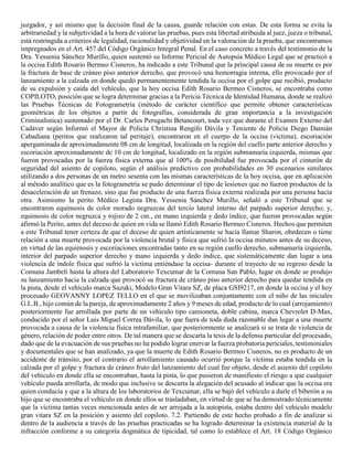 juzgador, y así mismo que la decisión final de la causa, guarde relación con estas. De esta forma se evita la
arbitrariedad y la subjetividad a la hora de valorar las pruebas, pues esta libertad atribuida al juez, jueza o tribunal,
está restringida a criterios de legalidad, racionalidad y objetividad en la valoración de la prueba, que encontramos
impregnados en el Art. 457 del Código Orgánico Integral Penal. En el caso concreto a través del testimonio de la
Dra. Yessenia Sánchez Murillo, quien sustentó su Informe Pericial de Autopsia Médico Legal que se practicó a
la occisa Edith Rosario Bermeo Cisneros, ha indicado a este Tribunal que la principal causa de su muerte es por
la fractura de base de cráneo piso anterior derecho, que provocó una hemorragia interna, ello provocado por el
lanzamiento a la calzada en donde quedó permanentemente tendida la occisa por el golpe que recibió, producto
de su expulsión y caída del vehículo, que la hoy occisa Edith Rosario Bermeo Cisneros, se encontraba como
COPILOTO, posición que se logra determinar gracias a la Pericia Técnica de Identidad Humana, donde se realizó
las Pruebas Técnicas de Fotogrametría (método de carácter científico que permite obtener características
geométricas de los objetos a partir de fotografías, considerada de gran importancia a la investigación
Criminalística) sustentado por el Dr. Carlos Perugachi Betancourt, toda vez que durante el Examen Externo del
Cadáver según Informó el Mayor de Policía Christina Rengifo Dávila y Teniente de Policía Diego Damián
Cabadiana (peritos que realizaron tal peritaje), encontraron en el cuerpo de la occisa (víctima), escoriación
apergaminada de aproximadamente 08 cm de longitud, localizada en la región del cuello parte anterior derecho y
escoriación aproximadamente de 10 cm de longitud, localizado en la región submamaría izquierda, mismas que
fueron provocadas por la fuerza física externa que al 100% de posibilidad fue provocada por el cinturón de
seguridad del asiento de copiloto, según el análisis predictivo con probabilidades en 30 escenarios similares
utilizando a dos personas de un metro sesenta con las mismas características de la hoy occisa, que en aplicación
al método analítico que es la fotogrametría se pudo determinar el tipo de lesiones que no fueron productos de la
desaceleración de un frenazo, sino que fue producto de una fuerza física externa realizada por una persona hacia
otra. Asimismo la perito Médico Legista Dra. Yessenia Sánchez Murillo, señaló a este Tribunal que se
encontraron equimosis de color morado negruzcas del tercio lateral interno del parpado superior derecho; y,
equimosis de color negruzca y rojizo de 2 cm., en mano izquierda y dedo índice, que fueron provocadas según
afirmó la Perito, antes del deceso de quien en vida se llamó Edith Rosario Bermeo Cisneros. Hechos que permiten
a este Tribunal tener certeza de que el deceso de quien artísticamente se hacía llamar Sharon, obedecen o tiene
relación a una muerte provocada por la violencia brutal y física que sufrió la occisa minutos antes de su deceso,
en virtud de las equimosis y escoriaciones encontradas tanto en su región cuello derecho, submamaría izquierda,
interior del parpado superior derecho y mano izquierda y dedo índice, que sistemáticamente dan lugar a una
violencia de índole física que sufrió la víctima entiéndase la occisa- durante el trayecto de su regreso desde la
Comuna Jambelí hasta la altura del Laboratorio Texcumar de la Comuna San Pablo, lugar en donde se produjo
su lanzamiento hacia la calzada que provocó su fractura de cráneo piso anterior derecho para quedar tendida en
la pista, desde el vehículo marca Suzuki, Modelo Gran Vitara SZ, de placa GSI9217, en donde la occisa y el hoy
procesado GEOVANNY LOPEZ TELLO en el que se movilizaban conjuntamente con el niño de las iniciales
G.L.B., hijo común de la pareja, de aproximadamente 2 años y 9 meses de edad, producto de lo cual (arrojamiento)
posteriormente fue arrollada por parte de un vehículo tipo camioneta, doble cabina, marca Chevrolet D-Max,
conducido por el señor Luis Miguel Correa Dávila, lo que fuera de toda duda razonable dan lugar a una muerte
provocada a causa de la violencia física intrafamiliar, que posteriormente se analizará si se trata de violencia de
género, relación de poder entre otros. De tal manera que se descarta la tesis de la defensa particular del procesado,
dado que de la evacuación de sus pruebas no ha podido lograr enervar la fuerza probatoria periciales, testimoniales
y documentales que se han analizado, ya que la muerte de Edith Rosario Bermeo Cisneros, no es producto de un
accidente de tránsito, por el contrario el arrollamiento causado ocurrió porque la víctima estaba tendida en la
calzada por el golpe y fractura de cráneo fruto del lanzamiento del cual fue objeto, desde el asiento del copiloto
del vehículo en donde ella se encontraban, hasta la pista, lo que pusieron de manifiesto el riesgo a que cualquier
vehículo pueda arrollarla, de modo que inclusive se descarta la alegación del acusado al indicar que la occisa era
quien conducía y que a la altura de los laboratorios de Texcumar, ella se bajó del vehículo a darle el biberón a su
hijo que se encontraba el vehículo en donde ellos se trasladaban, en virtud de que se ha demostrado técnicamente
que la víctima tantas veces mencionada antes de ser arrojada a la autopista, estaba dentro del vehículo modelo
gran vitara SZ en la posición y asiento del copiloto. 7.2. Partiendo de este hecho probado a fin de analizar si
dentro de la audiencia a través de las pruebas practicadas se ha logrado determinar la existencia material de la
infracción conforme a su categoría dogmática de tipicidad, tal como lo establece el Art. 18 Código Orgánico
 