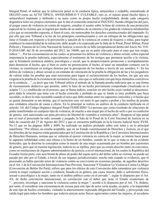 Integral Penal, al indicar que la infracción penal es la conducta típica, antijurídica y culpable; entendiendo al
DELITO como un ACTO TÍPICO, ANTIJURÍDICO Y CULPABLE; esto es, el injusto penal (hecho típico y
antijurídico) imputado y atribuido a su autor como su propio hecho (culpabilidad); donde cada categoría
dogmática tiene sus propios elementos que le dan el contenido material al INJUSTO. Siendo obligación del juez,
al juzgar casos de violencia en contra de mujeres, estudiar el asunto sobre la base de criterios de una protección
especial de la víctima, que se logrará por medio de un análisis de su entorno y los grados de violencia intrafamiliar
a los que se encontraba expuesta, si fuera el caso, sin menoscabar los derechos constitucionales del imputado. Es
por ello que este Tribunal a la luz de los principios constitucionales y con un enfoque de las obligaciones que
tiene el Estado con respecto a la prevención y sanción de la violencia en contra de mujeres y niñas, para lograr
establecer la materialidad de la infracción, debe acudir a lo expresado por la Sala de lo Penal, Penal Militar, Penal
Policial y Transito de la Corte Nacional de Justicia, a través de su fallo jurisprudencial dentro del Juicio No. 918-
P-2010-LBP, del 26 de noviembre del 2012, las 16h00, que en su parte relevante para el caso que nos ocupa,
indica: “…Por las circunstancias en las cuales se presentan los delitos de violencia y abuso sexual, cobra especial
importancia la prueba indiciaria, especialmente el testimonio de los testigos que prestaron auxilio a la víctima,
que le brindaron asistencia médica, psicológica y social, que le proporcionaron protección y acompañamiento
para denunciar el hecho, que si bien es cierto no presenciaron el hecho, al tener un inmediato contacto con la
víctima, se constituyen en testigos directos por la percepción de los hechos a través de sus sentidos; f.- En los
delitos de violencia y abuso sexual es un estándar de valoración de la prueba la obligación de las y los juzgadores
de valorar todas las pruebas que sean necesarias para lograr el esclarecimiento de los hechos, sin que sea una
exigencia la prueba de la existencia de resistencia física, sino que es suficiente con que haya elementos coercitivos
en la conducta…”, es decir que este Tribunal utiliza el método de la llamada prueba indiciaria que es una forma
de razonamiento deductivo que permite, sobre la base de un hecho previamente comprobado (Analizado en el
acápite 7.1.) y establecido en el proceso, que se llama indicio, concluir en otro hecho cuya verdad se desconoce,
pero dada la relación que tiene con el hecho conocido y probado en que se funda es muy probable que haya
sucedido, es decir lo más razonable cuando el nexo que debe mediar entre los supuestos conocidos y el hecho que
se quiere demostrar es tan íntimo, que el raciocinio cree ver entre lo que aspira a probar y los medios de prueba
una verdadera relación de causa a efecto. En lo principal se realiza un análisis de la conducta tipificada en el
artículo 141 del Código Orgánico Integral Penal FEMICIDIO “La persona que como resultado de relaciones de
poder manifestadas en cualquier tipo de violencia, de muerte a una mujer por el hecho de serlo o por su condición
de género, será sancionada con pena privativa de libertad de veintidós a veintiséis años”. Respecto al tipo penal
por el cual el procesado ha sido, acusado y juzgado, la Sala de lo Penal de la Corte Nacional de Justicia en su
fallo de casación del 27 de Agosto del 2012 y que se encuentra publicada en la la Gaceta Judicial Serie XVIII,
No.12 que en las páginas 4488 y 4489, ha realizado un análisis profundo sobre este tema y en lo principal
manifiesta: “Por último, no resulta aceptable, que en un Estado constitucional de Derechos y Justicia, en el que
los derechos de las mujeres están garantizados por la Constitución de la República y los Convenios Internacionales
de Derechos Humanos, normas que se vulneran al ejercer violencia en contra de la mujer, se intente hacer pasar
la supuesta infidelidad como una ofensa a la honra de un hombre, cuando de lo que se trata es de un evidente
femicidio, que la doctrina lo conceptúa como la muerte de una mujer ocasionada por un hombre por cuestiones
de género, pero que en nuestra legislación, todavía no se tipifica, pero que ya consta descrito tanto en convenios,
como en resoluciones de órganos administradores de justicia, a nivel internacional, de los cuales la República del
Ecuador forma parte; este acto brutal de abuso de poder del sujeto activo del delito sobre su víctima, no puede ser
pasado por alto por el Estado, a través de sus órganos jurisdiccionales, mucho más cuando se evidencia, que el
procesado ya había ejercido actos de violencia contra su conviviente en ocasiones pasadas, de aquellos descritos
en el Art. 1 de la Convención Interamericana Para Prevenir, Sancionar Y Erradicar La Violencia Contra La Mujer
(Convención de Belém Do Pará); refiere que para los efectos de esta Convención debe entenderse por violencia
contra la mujer cualquier acción o conducta, basada en su género, que cause muerte, daño o sufrimiento físico,
sexual o psicológico a la mujer, tanto en el ámbito público como en el privado.”, según lo dispuesto por el Art.
4.b, de dicho convención internacional, en correlación con el deber que tiene el Estado ecuatoriano de
“…prevenir, investigar y sancionar la violencia contra la mujer.”; acorde a lo dispuesto por el Art. 7.b, ibídem;
por tanto, el considerar una circunstancia de excusa para este tipo de actos sería ayudar, en parte, a la impunidad
de este tipo de hechos criminales, violando la anteriormente expresada obligación del Estado, y proveyendo una
salida legal para todos los hombres que todavía ejercen actos físicos agraviantes contra las mujeres, al escudarse
 