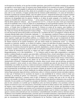 en divergencias de familia, en las que han existidos agresiones, para justificar el maltrato constante que soportan
sus esposas o convivientes y que, no en pocos casos, puede terminar en lo ocurrido en la especie. El juzgamiento
de estos actos, exige del juzgador la utilización de una perspectiva de género, en base de la cual pueda analizar
cuál es la posición de cada uno de ellos, dentro de la sociedad en la que se le presenta el caso para su resolución,
pues solo en ese momento, el órgano jurisdiccional de instancia podrá determinar si la causa de homicidio o
asesinato se produjo por un hecho aislado, o por una cadena sucesiva - temporal de hechos que se logran constituir
en un verdadero caso de violencia doméstica, de aquellos varios que existen en nuestro entorno social, ante “…las
relaciones de desigualdad entre los géneros, basadas en el abuso de poder asignado a los hombres sobre las
mujeres en el ámbito de las relaciones íntimas…”, en los cuales el homicidio o el asesinato son tan solo el eslabón
final de dicha cadena de violencia… que el asesinato de A.E.T.E., se dio por una clara visión que el procesado
tenía de la nombrada como si fuera un objeto de su propiedad por la cual ha preferido terminar con la vida de su
víctima a verla en manos de otro hombre, circunstancia que le hubiese hecho perder el dominio que sobre ella
ejercía…el Estado tiene la obligación de sancionar la violencia en contra de las mujeres, para establecer la
protección jurídica de sus derechos, la cual, como establece el artículo 2.c de la Convención Sobre La Eliminación
De Todas Las Formas De Discriminación Contra la Mujer…” En la revista Ensayos Penales de la Sala Penal de
la Corte Nacional de Justicia del Ecuador en la Edición No. 2 de Marzo del 2013, en la página 8, el Doctor Jhonny
Ayluardo Salcedo habla sobre el Femicidio, indicando: “(…) Es importante visualizar el tema no sólo desde una
perspectiva exclusivamente jurídica pues, como lo señala Marta Lamas “del triunfo de la perspectiva de género
como requisito exigido para las políticas públicas, su verdadero éxito radica en que la comprensión de dicha
perspectiva implica un salto conceptual: reconocer que los comportamientos masculinos y femeninos no dependen
de manera esencial de los hechos biológicos, sino que tienen mucho de construcción social.” La violencia
encuentra su expresión, también, en la muerte de mujeres a manos de individuos de género masculino y estas
ocurren con frecuencia no solamente por conductas y patologías Insanas, sino que, contrariamente, refleja la
existencia de un sistema estructural de opresión, sumisión, dependencia, control y alienación. Este tipo específico
de violencia, cruenta e irracional, no puede ni debe ser analizada al margen del círculo que encierra la violencia
como sistema de dominación social que se esparce por todo el tejido colectivo y se evidencia, inhumana y
desgarradoramente, en la vida intrafamiliar (…)” La violencia contra la mujer debe comprenderse a cualquier
acción o conducta basada en su género, que causa daño o sufrimiento físico, sexual o psicológico a la mujer, tanto
en el ámbito público como en el privado. (Art. 1 de la Convención Interamericana para Prevenir, Sancionar y
Erradicar la VCM (Belém do Pará). Se entenderá además que la violencia contra la mujer incluye violencia física,
sexual y psicológica, que puede ocurrir dentro de las relaciones de familia o en cualquier otra relación
interpersonal o de pareja. Comprende también la violación, abuso sexual, tortura, trata de personas, prostitución
forzada, secuestro y acoso sexual, en estos últimos casos se entenderá que pasa de una situación de violencia
intrafamiliar cuyo ámbito de acción es contravencional para considerarse como un delito que en varios casos ha
ocasionado la muerte de la víctima. Esta violencia extrema cometida en contra las mujeres es una situación común
que ha permanecido invisibilizada ya que las muertes violentas de mujeres ha sido considerado como un delito
meramente pasional sin que se hayan establecido las debidas diferencias respecto del hecho que estas muertes
incluso llega a presentar signos de tortura, mutilaciones, saña y/o violencia sexual por razones asociadas al género,
es decir que el fenómeno de los asesinatos de mujeres es una modalidad de la violencia contra la mujer que
constituye un asesinato de género. Las situaciones y características relacionadas con estos asesinatos, tienen
particularidades específicas y comunes como el odio, el desprecio y el menor valor que se da a la vida de las
mujeres, esto aunado a la falta de investigaciones eficaces, que permitan identificar claramente como un delito de
femicidio. En este sentido, en el Ecuador los conceptos de femicidio o feminicidio se encuentran en construcción,
pero los dos coinciden en el sentido que lo identifican como una forma de tipificar a los asesinatos contra las
mujeres en razón de su sexo. En consecuencia, el Femicidio se trata de un delito contra la vida, cometido en contra
de mujeres, como resultado de la violencia de género aplicada en contra de la víctima, que desemboca en una
situación de extrema violencia, que termina con la existencia de esta persona. Evidentemente el femicidio se trata
de una forma de asesinato, la cual toma este nombre particular debido a que la víctima es una mujer, y a que el
agresor o asesino actúa motivado por esta circunstancia. Lamentablemente este delito contra la vida tiene una alta
incidencia a nivel mundial, latinoamericano y nacional, pues la sociedad ecuatoriana y especialmente las mujeres,
se han visto alarmadas por la gran cantidad de muertes de personas de género femenino, que han sucedido en el
país en circunstancias aberrantes. Según la Declaración de las Naciones Unidas para la Eliminación de la
 
