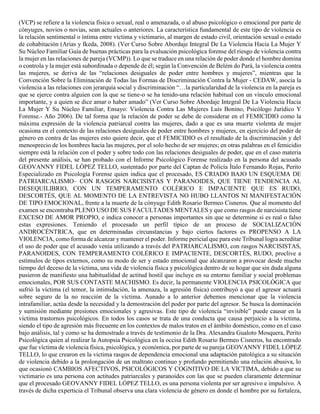 (VCP) se refiere a la violencia física o sexual, real o amenazada, o al abuso psicológico o emocional por parte de
cónyuges, novios o novias, sean actuales o anteriores. La característica fundamental de este tipo de violencia es
la relación sentimental o íntima entre víctima y victimario, al margen de estado civil, orientación sexual o estado
de cohabitación (Arias y Ikeda, 2008). (Ver Curso Sobre Abordaje Integral De La Violencia Hacia La Mujer Y
Su Núcleo Familiar Guía de buenas prácticas para la evaluación psicológica forense del riesgo de violencia contra
la mujer en las relaciones de pareja (VCMP)). Lo que se traduce en una relación de poder donde el hombre domina
o controla y la mujer está subordinada o depende de él; según la Convención de Belém do Pará, la violencia contra
las mujeres, se deriva de las “relaciones desiguales de poder entre hombres y mujeres”, mientras que la
Convención Sobre la Eliminación de Todas las Formas de Discriminación Contra la Mujer - CEDAW, asocia la
violencia a las relaciones con jerarquía social y discriminación “…la particularidad de la violencia en la pareja es
que se ejerce contra alguien con la que se tiene-o se ha tenido-una relación habitual con un vínculo emocional
importante, y a quien se dice amar o haber amado” (Ver Curso Sobre Abordaje Integral De La Violencia Hacia
La Mujer Y Su Núcleo Familiar, Ensayo: Violencia Contra Las Mujeres Luis Bonino, Psicólogo Jurídico Y
Forense.- Año 2006). De tal forma que la relación de poder se debe de considerar en el FEMICIDIO como la
máxima expresión de la violencia patriarcal contra las mujeres, dado a que es una muerte violenta de mujer
ocasiona en el contexto de las relaciones desiguales de poder entre hombres y mujeres, en ejercicio del poder de
género en contra de las mujeres esto quiere decir, que el FEMICIDIO es el resultado de la discriminación y del
menosprecio de los hombres hacia las mujeres, por el solo hecho de ser mujeres; en otras palabras en el femicidio
siempre está la relación con el poder y sobre todo con las relaciones desiguales de poder, que en el caso materia
del presente análisis, se han probado con el Informe Psicológico Forense realizado en la persona del acusado
GEOVANNY FIDEL LÓPEZ TELLO, sustentado por parte del Captan de Policía Ítalo Fernando Rojas, Perito
Especializado en Psicología Forense quien indica que el procesado, ES CRIADO BAJO UN ESQUEMA DE
PATRIARCALISMO– CON RASGOS NARCISISTAS Y PARANOIDES, QUE TIENE TENDENCIA AL
DESEQUILIBRIO, CON UN TEMPERAMENTO COLÉRICO E IMPACIENTE QUE ES RUDO,
DESCORTÉS, QUE AL MOMENTO DE LA ENTREVISTA NO HUBO LLANTOS NI MANIFESTACIÓN
DE TIPO EMOCIONAL, frente a la muerte de la cónyuge Edith Rosario Bermeo Cisneros. Que al momento del
examen se encontraba PLENO USO DE SUS FACULTADES MENTALES y que como rasgos de narcisista tiene
EXCESO DE AMOR PROPIO, e indica conocer a personas importantes sin que se determine si es real o falso
estas expresiones. Teniendo el procesado un perfil típico de un proceso de SOCIALIZACIÓN
ANDROCÉNTRICA, que en determinadas circunstancias y bajo ciertos factores es PROPENSO A LA
VIOLENCIA, como forma de alcanzar y mantener el poder. Informe pericial que para este Tribunal logra acreditar
el uso de poder que el acusado venía utilizando a través del PATRIARCALISMO, con rasgos NARCISISTAS,
PARANOIDES, CON TEMPERAMENTO COLÉRICO E IMPACIENTE, DESCORTÉS, RUDO, proclive a
estímulos de tipos externos, como su modo de ser y estado emocional que alcanzaron a provocar desde mucho
tiempo del deceso de la víctima, una vida de violencia física y psicológica dentro de su hogar que sin duda alguna
pusieron de manifiesto una habitualidad de actitud hostil que incluye en su entorno familiar y social problemas
emocionales, POR SUS CONTASTE MACHISMO. Es decir, la permanente VIOLENCIA PSICOLÓGICA que
sufrió la víctima (el temor, la intimidación, la amenaza, la agresión física) contribuyó a que el agresor actuará
sobre seguro de la no reacción de la víctima. Aunado a lo anterior debemos mencionar que la violencia
intrafamiliar, actúa desde la necesidad y la demostración del poder por parte del agresor. Se busca la dominación
y sumisión mediante presiones emocionales y agresivas. Este tipo de violencia “invisible” puede causar en la
víctima trastornos psicológicos. En todos los casos se trata de una conducta que causa perjuicio a la víctima,
siendo el tipo de agresión más frecuente en los contextos de malos tratos en el ámbito doméstico, como en el caso
bajo análisis, tal y como se ha demostrado a través de testimonio de la Dra. Alexandra Gualoto Mosquera, Perito
Psicológica quien al realizar la Autopsia Psicológica en la occisa Edith Rosario Bermeo Cisneros, ha encontrado
que fue víctima de violencia física, psicológica, y económica, por parte de su pareja GEOVANNY FIDEL LÓPEZ
TELLO, lo que crearon en la victima rasgos de dependencia emocional una adaptación patológica a su situación
de violencia debido a la prolongación de un maltrato continuo y profundo permitiendo una relación abusiva, lo
que ocasionó CAMBIOS AFECTIVOS, PSICOLÓGICOS Y COGNITIVO DE LA VICTIMA, debido a que su
victimario es una persona con actitudes patriarcales y paranoides con las que se pueden claramente determinar
que el procesado GEOVANNY FIDEL LÓPEZ TELLO, es una persona violenta por ser agresivo e impulsivo. A
través de dicha experticia el Tribunal observa una clara violencia de género en donde el hombre por su fortaleza,
 