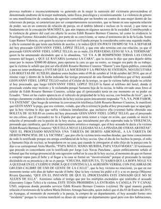 provoca maltrato e inconscientemente va generado en la mujer la sumisión del victimario provocándose el
denominado síndrome de la mujer maltratada, tanto física, psicológica y económicamente. La violencia de género
es una manifestación de conductas de agresión cometidas por un hombre en contra de una mujer dentro de las
relaciones de pareja, se caracterizan por ser comportamientos recurrentes, que se basan en una supuesta relación
de poder, sea en un contexto de relación de pareja, en el ámbito laboral e incluso en lo social, y que tiene su
fundamento en la concepción MACHISTA, que aún impera en algunos sectores de la sociedad. Contribuyendo a
la violencia de género del cual era objeto la occisa Edith Rosario Bermeo Cisneros, tal como lo evidencio la
Psicóloga Forense Alexandra Gualoto, por parte de su conviviente, se suma el testimonio de la de la Lcda. Sonia
Lupe Ramos Valencia, con quien la occisa se sinceró en España porque la consideraba como una segunda madre,
y ella le comentó de que tenía una boleta de auxilio, y le indicó QUE EN POCO TIEMPO SE VA A SEPARAR
del hoy procesado GEOVANNY FIDEL LÓPEZ TELLO, y que este año termina con esa relación, ya que el
procesado GEOVANNY FIDEL LÓPEZ TELLO, no es malo, ES PERVERSO, ESTO SE VA A TERMINAR”
quien la ha amenazado diciéndole que si lo abandona, “LE VA A IR ROMPIENDO TODAS LAS COSAS
(enseres del hogar), y QUE LE RAYARIA (cortaría) LA CARA”, que la occisa le dijo que para dejarlo debía
tener por lo menos $5000.00 dólares, para operarse la cara ya que su rostro, su imagen era parte de su trabajo;
que la víctima le señaló que por ser ella (Edith Rosario Bermeo Cisneros “Sharon”) una figura pública, conocida
y para no tener problemas y EVITAR QUE LA SOCIEDAD Y LA PRENSA SE ENTEREN, NO EJECUTABA
LAS BOLETAS DE AUXILIO, dándose estos hechos entre el 08 de octubre al 14 de octubre del 2014, que en el
mismo viaje y dentro de la fecha indicada fue testigo presencial de una llamada telefónica que el hoy acusado
GEOVANNY FIDEL LÓPEZ TELLO realizó al Celular de la testigo, ya que la víctima había dejado su celular
al hoy procesado, que luego GEOVANNY FIDEL LÓPEZ TELLO la llamó al teléfono del hotel, donde el
procesado estaba muy molesto y le reclamaba porque Samanta hija de la occisa, le había enviado unas fotos al
celular de Edith Rosario Bermeo Cisneros, celular que él (procesado) tenía en ese momento en su poder en
Ecuador, “fotos en las cuales aparecía en el vehículo de propiedad de la hoy occisa, con botellas de licor”, que la
testigo claramente evidencio la afectación de la hoy occisa quien únicamente respondía “YA, YA, POR FABOR,
YA ENTENDI”. Que luego de terminar la conversación telefónica Edith Rosario Bermeo Cisneros, le manifestó
que GEOVANNY le pega, que era violento, volado, que ella (victima) le pedía al hoy procesado que se apacigüe;
que la hoy víctima le dijo que sufría violencia intrafamiliar, que inclusive ella (victima) había obtenido una
BOLETA DE AUXILIO en contra del hoy procesado GEOVANNY FIDEL LÓPEZ TELLO, que el procesado
no era celoso, que él (acusado) no fu a España por que tenía temor a viajar en avión, que cuando se inició la
relación el procesado era la pasión de la hoy occisa, que inicialmente por ello soportaba toda la VIOLENCIA,
pensando que cambiaria, que él era su representante artístico o manager, que el hoy acusado le decía a la víctima
(Edith Rosario Bermeo Cisneros) “QUE ELLA NO LE LLEGABA NI A LA PISADA DE OTRAS ARTISTAS”,
“QUE EL PROCESADO MANTENIA UNA TARJETA DE DEBITO ADICIONAL, A LA TARJETA DE
DEBITO PRINCIPAL DE LA VICTIMA”, que por ello la víctima tenía muchas deudas, que tiene conocimiento
de todo lo testificado porque era amiga confidencial de la hoy occisa. Que el día de los hechos la pareja, el niño
y Samanta (hija de occisa), se hospedaron en su casa, que cuando le entregaron al niño (hijo de la pareja) este le
dijo a su corresponsal Anita Murillo, “PAPA MALO, MAMA MURIDA, PAPA VOLO MAMA”; El testimonio
que precede es concordante con lo testificado por Jorge Luis Navas Panchana , quien enfáticamente señalo al
tribunal que fue testigo presencial de una agresión verbal en la casa de la hoy occisa, al momento de que en fueron
a comprar ropas para él bebe y al llegar a la casa se formó un “inconveniente” porque el procesado la increpa
diciéndole en su presencia y de su ex pareja: “CHUCHA, HIJUEPUTA, TU SABES QUE LA ROPA NO LE VA
A QUEDAR EN EL CUERPO E INDICA QUE CONTINUA LA AGRESIÓN VERBAL CON PALABRAS DE
GRUESO CALIBRE DE USO DE GENTE DE LA CALLE”, que la hoy víctima no reaccionó, ya que en ese
momento tenías solo días de haber nacido él bebe. Que la hoy victima les pidió a él y a su ex pareja (Máyensi
Rivera Quezada), “QUE EN EL INSTANTE DE QUE EL (PROCESADO) ESTE ENOJADO QUE NO SE
ALEJEN DE ELLA”. Asimismo señala el testigo que por los múltiples escándalos que realizaba el acusado
(Geovanny López Tello) a la víctima, ESTE TENÍA PROHIBIDA LA ENTRADA A CANELA TV Y CANAL
UNO, empresas donde prestaba servicio Edith Rosario Bermeo Cisneros (victima). De igual manera guarda
relación el testimonio de la señora María Dolores Arteaga Saavedra, quien indicó que el día 03 de Enero del 2015,
en Ayangue, al momento de mostrarle a la pareja, la compra de un departamento, el hoy acusado formo otro
“incidente” porque la victima manifestó su deseo de comprar un departamento igual pero con dos habitaciones,
 