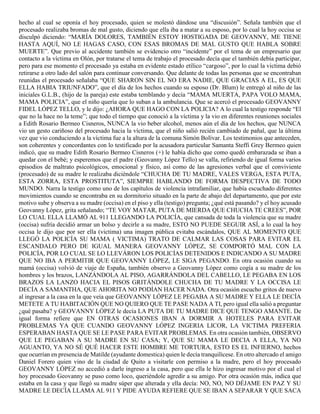 hecho al cual se oponía el hoy procesado, quien se molestó dándose una “discusión”. Señala también que el
procesado realizaba bromas de mal gusto, diciendo que ella iba a matar a su esposo, por lo cual la hoy occisa se
disculpó diciendo: “MARÍA DOLORES, TAMBIÉN ESTOY HOSTIGADA DE GEOVANNY, ME TIENE
HASTA AQUÍ, NO LE HAGAS CASO, CON ESAS BROMAS DE MAL GUSTO QUE HABLA SOBRE
MUERTE”. Que previo al accidente también se evidencio otro “incidente” por el tema de un empresario que
contacto a la víctima en Olón, por tratarse el tema de trabajo el procesado decía que el también debía participar,
pero para ese momento el procesado ya estaba en evidente estado etílico “cargoso”, por lo cual la victima debió
retirarse a otro lado del salón para continuar conversando. Que delante de todas las personas que se encontraban
reunidas el procesado señalaba “QUE SHARON SIN EL NO ERA NADIE, QUE GRACIAS A EL, ES QUE
ELLA HABIA TRIUNFADO”, que el día de los hechos cuando su esposo (Dr. Blum) le entregó al niño de las
iniciales G.L.B., (hijo de la pareja) este estaba temblando y decía “MAMA MUERTA, PAPA VOLO MAMA,
MAMA POLICIA”, que el niño quería que lo suban a la ambulancia. Que se acercó el procesado GEOVANNY
FIDEL LÓPEZ TELLO, y le dijo: ¿AHORA QUE HAGO CON LA POLICIA? A lo cual la testigo responde “El
que no la hace no la teme”; que todo el tiempo que conoció a la víctima y la vio en diferentes reuniones sociales
a Edith Rosario Bermeo Cisneros, NUNCA la vio beber alcohol, menos aún el día de los hechos, que NUNCA
vio un gesto cariñoso del procesado hacia la víctima, que el niño salió recién cambiado de pañal, que la última
vez que vio conduciendo a la víctima fue a la altura de la comuna Simón Bolívar. Los testimonios que anteceden,
son coherentes y concordantes con lo testificado por la acusadora particular Samanta Steffi Grey Bermeo quien
indicó, que su madre Edith Rosario Bermeo Cisneros (+) le había dicho que como quedó embarazada se iban a
quedar con el bebé; y esperemos que el padre (Geovanny López Tello) se valla, refiriendo de igual forma varios
episodios de maltrato psicológicos, emocional y físico, así como de las agresiones verbal que el conviviente
(procesado) de su madre le realizaba diciéndole “CHUCHA DE TU MADRE, VALES VERGA, ESTA PUTA,
ESTA ZORRA, ESTA PROSTITUTA”, SIEMPRE HABLANDO DE FORMA DESPECTIVA DE TODO
MUNDO. Narra la testigo como uno de los capítulos de violencia intrafamiliar, que había escuchado diferentes
movimientos cuando se encontraba en su dormitorio situado en la parte de abajo del departamento, que por este
motivo sube y observa a su madre (occisa) en el piso y ella (testigo) pregunta; ¿qué está pasando? y el hoy acusado
Geovanny López, grita señalando; “TE VOY MATAR, PUTA DE MIERDA QUE CHUCHA TE CREES”, POR
LO CUAL ELLA LLAMÓ AL 911 LLEGANDO LA POLICÍA, que cansada de toda la violencia que su madre
(occisa) sufría decidió armar un bolso y decirle a su madre, ESTO NO PUEDE SEGUIR ASÍ, a lo cual la hoy
occisa le dijo que por ser ella (victima) una imagen pública evitaba escándalos, QUE AL MOMENTO QUE
LLEGÓ LA POLICÍA SU MAMA ( VICTIMA) TRATO DE CALMAR LAS COSAS PARA EVITAR EL
ESCANDALO PERO DE IGUAL MANERA GEOVANNY LÓPEZ, SE COMPORTÓ MAL CON LA
POLICÍA, POR LO CUAL SE LO LLEVÁRON LOS POLICÍAS DETENIDOS E INDICANDO A SU MADRE
QUE NO IBA A PERMITIR QUE GEOVANNY LÓPEZ, LE SIGA PEGANDO. En otra ocasión cuando su
mamá (occisa) volvió de viaje de España, también observo a Geovanny López como cogía a su madre de los
hombres y los brazos, LANZÁNDOLA AL PISO, AGARRÁNDOLA DEL CABELLO, LE PEGABA EN LOS
BRAZOS LA LANZO HACIA EL PISOS GRITÁNDOLE CHUCHA DE TU MADRE Y LA OCCISA LE
DECÍA A SAMANTHA, QUE AHORITA NO PODÍAN HACER NADA. Otra ocasión escucho gritos de nuevo
al ingresar a la casa en la que veía que GEOVANNY LÓPEZ LE PEGABA A SU MADRE Y ELLA LE DECÍA
METETE A TU HABITACIÓN QUE NO QUIERO QUE TE PASE NADA A TI, pero igual ella salió a preguntar
¿qué pasaba? y GEOVANNY LÓPEZ le decía LA PUTA DE TU MADRE DICE QUE TENGO AMANTE. De
igual forma refiere que EN OTRAS OCASIONES IBAN A DORMIR A HOTELES PARA EVITAR
PROBLEMAS YA QUE CUANDO GEOVANNY LÓPEZ INGERIA LICOR, LA VICTIMA PREFERIA
ESPERABAN HASTA QUE SE LE PASE PARA EVITAR PROBLEMAS. En otra ocasión también, OBSERVO
QUE LE PEGABAN A SU MADRE EN SU CASA; Y, QUE SU MAMA LE DECIA A ELLA, YA NO
AGUANTO, YA NO SÉ QUÉ HACER ESTE HOMBRE ME TORTURA, ESTO ES EL INFIERNO, hechos
que ocurrían en presencia de Matilde (ayudante domestica) quien le decía tranquilícese. En otro altercado el amigo
Daniel Forero quien vino de la ciudad de Quito a visitarle con permiso a la madre, pero el hoy procesado
GEOVANNY LÓPEZ no accedió a darle ingreso a la casa, pero que ella le hizo ingresar motivo por el cual el
hoy procesado Geovanny se puso como loco, queriéndole agredir a su amigo. Por otra ocasión más, indica que
estaba en la casa y que llegó su madre súper que alterada y ella decía: NO, NO, NO DÉJAME EN PAZ Y SU
MADRE LE DECÍA LLAMA AL 911 Y PIDE AYUDA REFIERE QUE SE IBAN A SEPARAR Y QUE SACA
 