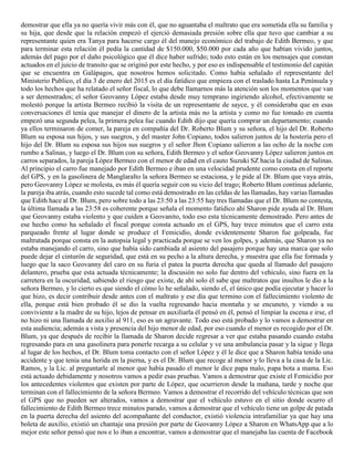 demostrar que ella ya no quería vivir más con él, que no aguantaba el maltrato que era sometida ella su familia y
su hija, que desde que la relación empezó el ejerció demasiada presión sobre ella que tuvo que cambiar a su
representante quien era Tanya para hacerse cargo él del manejo económico del trabajo de Edith Bermeo, y que
para terminar esta relación él pedía la cantidad de $150.000, $50.000 por cada año que habían vivido juntos,
además del pago por el daño psicológico que él dice haber sufrido; todo esto están en los mensajes que constan
actuados en el juicio de transito que se originó por este hecho, y por eso es indispensable el testimonio del capitán
que se encuentra en Galápagos, que nosotros hemos solicitado. Como había señalado el representante del
Ministerio Publico, el día 3 de enero del 2015 es el día fatídico que empieza con el traslado hasta La Península y
todo los hechos que ha relatado el señor fiscal, lo que debe llamarnos más la atención son los momentos que van
a ser demostrados; el señor Geovanny López estaba desde muy temprano ingiriendo alcohol, efectivamente se
molestó porque la artista Bermeo recibió la visita de un representante de sayce, y él consideraba que en esas
conversaciones él tenía que manejar el dinero de la artista más no la artista y como no fue tomado en cuenta
empezó una segunda pelea, la primera pelea fue cuando Edith dijo que quería comprar un departamento; cuando
ya ellos terminaron de comer, la pareja en compañía del Dr. Roberto Blum y su señora, el hijo del Dr. Roberto
Blum su esposa sus hijos, y sus suegros, y del master John Copiano, todos salieron juntos de la hostería pero el
hijo del Dr. Blum su esposa sus hijos sus suegros y el señor Jhon Copiano salieron a las ocho de la noche con
rumbo a Salinas, y luego el Dr. Blum con su señora, Edith Bermeo y el señor Geovanny López salieron juntos en
carros separados, la pareja López Bermeo con el menor de edad en el cauto Suzuki SZ hacia la ciudad de Salinas.
Al principio el carro fue manejado por Edith Bermeo e iban en una velocidad prudente como consta en el reporte
del GPS, y en la gasolinera de Manglaralto la señora Bermeo se estaciona, y le pide al Dr. Blum que vaya atrás,
pero Geovanny López se molesta, es más él quería seguir con su vicio del trago; Roberto Blum continua adelante,
la pareja iba atrás, cuando esto sucede tal como está demostrado en las celdas de las llamadas, hay varias llamadas
que Edith hace al Dr. Blum, pero sobre todo a las 23:50 a las 23:55 hay tres llamadas que el Dr. Blum no contesta,
la última llamada a las 23:58 es coherente porque señala el momento fatídico ahí Sharon pide ayuda al Dr. Blum
que Geovanny estaba violento y que cuiden a Geovanito, todo eso esta técnicamente demostrado. Pero antes de
ese hecho como ha señalado el fiscal porque consta actuado en el GPS, hay trece minutos que el carro esta
parqueado frente al lugar donde se produce el Femicidio, donde evidentemente Sharon fue golpeada, fue
maltratada porque consta en la autopsia legal y practicada porque se ven los golpes, y además, que Sharon ya no
estaba manejando el carro, sino que había sido cambiada al asiento del pasajero porque hay una marca que solo
puede dejar el cinturón de seguridad, que está en su pecho a la altura derecha, y muestra que ella fue formada y
luego que la saco Geovanny del caro en su furia el patea la puerta derecha que queda al llamado del pasajero
delantero, prueba que esta actuada técnicamente; la discusión no solo fue dentro del vehículo, sino fuera en la
carretera en la oscuridad, sabiendo el riesgo que existe, de ahí solo él sabe que maltratos que insultos le dio a la
señora Bermeo, y lo cierto es que siendo el cómo lo he señalado, siendo el, el único que podía ejecutar y hacer lo
que hizo, es decir contribuir desde antes con el maltrato y ese día que termino con el fallecimiento violento de
ella, porque está bien probado él se dio la vuelta regresando hacia montaña y se encuneto, y viendo a su
conviviente a la madre de su hijo, lejos de pensar en auxiliarla él pensó en él, pensó el limpiar la escena e irse, el
no hizo ni una llamada de auxilio al 911, eso es un agravante. Todo eso está probado y lo vamos a demostrar en
esta audiencia; además a vista y presencia del hijo menor de edad, por eso cuando el menor es recogido por el Dr.
Blum, ya que después de recibir la llamada de Sharon decide regresar a ver que estaba pasando cuando estaba
regresando para en una gasolinera para ponerle recarga a su celular y ve una ambulancia pasar y la sigue y llega
al lugar de los hechos, el Dr. Blum toma contacto con el señor López y él le dice que a Sharon había tenido una
accidente y que tenía una herida en la pierna, y es el Dr. Blum que recoge al menor y lo lleva a la casa de la Lic.
Ramos, y la Lic. al preguntarle al menor que había pasado el menor le dice papa malo, papa bota a mama. Eso
está actuado debidamente y nosotros vamos a pedir esas pruebas. Vamos a demostrar que existe el Femicidio por
los antecedentes violentos que existen por parte de López, que ocurrieron desde la mañana, tarde y noche que
terminan con el fallecimiento de la señora Bermeo. Vamos a demostrar el recorrido del vehículo técnicas que son
el GPS que no pueden ser alterados, vamos a demostrar que el vehículo estuvo en el sitio donde ocurro el
fallecimiento de Edith Bermeo trece minutos parado, vamos a demostrar que el vehículo tiene un golpe de patada
en la puerta derecha del asiento del acompañante del conductor, existió violencia intrafamiliar ya que hay una
boleta de auxilio, existió un chantaje una presión por parte de Geovanny López a Sharon en WhatsApp que a lo
mejor este señor pensó que nos e lo iban a encontrar, vamos a demostrar que el manejaba las cuenta de Facebook
 