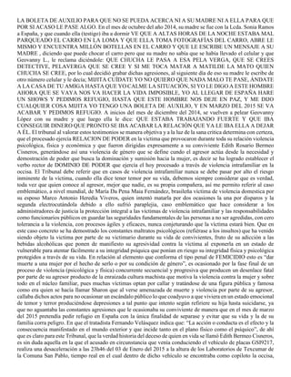 LA BOLETA DE AUXILIO PARA QUE NO SE PUEDA ACERCA NI A SU MADRE NI A ELLA PARA QUE
POR SI ACASO LE PASE ALGO. En el mes de octubre del año 2014, su madre se fue con la Lcda. Sonia Ramos
a España, y que cuando ella (testigo) iba a dormir VE QUE A ALTAS HORAS DE LA NOCHE ESTABA MAL
PARQUEADO EL CARRO EN LA LOMA Y QUE ELLA TOMA FOTOGRAFÍAS DEL CARRO, ABRE LE
MISMO Y ENCUENTRA MILLÓN BOTELLAS EN EL CARRO Y QUE LE ESCRIBE UN MENSAJE A SU
MADRE , diciendo que puede chocar el carro pero que su madre no sabía que se había llevado el celular y que
Geovanny L., le reclama diciéndole: QUE CHUCHA LE PASA A ESA PELA VERGA, QUE SE CREES
DETECTIVE, PELAVERGA QUE SE CREE Y SI ME TOCA MATAR A MATILDE LA MATO QUIEN
CHUCHA SE CREE, por lo cual decidió grabar dichas agresiones, al siguiente día de eso su madre le escribe de
otro número celular y le decía; MIJITA CUÍDATE YO NO QUIERO QUE NADA MALO TE PASE, ÁNDATE
A LA CASA DE TU AMIGA HASTA QUE YO CALME LA SITUACIÓN, SI YO LE DIGO A ESTE HOMBRE
AHORA QUE SE VAYA NOS VA HACER LA VIDA IMPOSIBLE, YO AL LLEGAR DE ESPAÑA HARE
UN SHOWS Y PEDIMOS REFUGIO, HASTA QUE ESTE HOMBRE NOS DEJE EN PAZ, Y ME DIJO
CUALQUIER COSA MIJITA YO TENGO UNA BOLETA DE AUXILIO, Y EN MARZO DEL 2015 SE VA
ACABAR Y PEDIMOS REFUGIO. A inicios del mes de diciembre del 2014, se vuelven a pelear Geovanny
López con su madre y que luego ella le dice: QUE ESTABA TRABAJANDO FUERTE Y QUE IBA
CONSEGUIR DINERO QUE PRONTO SE IBA ACABAR LA RELACIÓN QUE YA LE IBA ELLA A DEJAR
A ÉL. El tribunal al valorar estos testimonios se manera objetiva y a la luz de la sana critica determina con certeza,
que el procesado ejercía RELACION DE PODER en la victima que provocaron durante toda su relación violencia
psicológica, física y económica y que fueron dirigidas expresamente a su conviviente Edith Rosario Bermeo
Cisneros, generándose así una violencia de género que se define cundo el agresor actúa desde la necesidad y
demostración de poder que busca la dominación y sumisión hacia la mujer, es decir se ha logrado establecer el
verbo rector de DOMINIO DE PODER que ejercía el hoy procesado a través de violencia intrafamiliar en la
occisa. El Tribunal debe referir que en casos de violencia intrafamiliar nunca se debe pasar por alto el riesgo
inminente de la víctima, cuando ella dice tener temor por su vida, debemos siempre considerar que es verdad,
toda vez que quien conoce al agresor, mejor que nadie, es su propia compañera, así me permito referir al caso
emblemático, a nivel mundial, de María Da Pena Maia Fernández, brasileña víctima de violencia domestica por
su esposo Marco Antonio Heredia Viveros, quien intentó matarla por dos ocasiones la una por disparos y la
segunda electrocutándola debido a ello sufrió paraplejia, caso emblemático que hace considerar a los
administradores de justicia la protección integral a las víctimas de violencia intrafamiliar y las responsabilidades
como funcionarios públicos en guardar las seguridades fundamentales de las personas a no ser agredidas, con cero
tolerancia a la violencia, con procesos ágiles y eficaces, nunca conjeturando que la víctima estará bien. Que en
este caso concreto se ha demostrado los constantes maltratos psicológicos (refiérase a los insultos) que ha venido
siendo objeto la victima por parte de su victimario durante su vida de convivientes, fruto de su adicción a las
bebidas alcohólicas que ponen de manifiesto su agresividad contra la víctima al exponerla en un estado de
vulnerable para atentar fácilmente a su integridad psíquica que ponían en riesgo su integridad física y psicológica
protegidos a través de su vida. En relación al elemento que conforma el tipo penal de FEMICIDIO esto es “dar
muerte a una mujer por el hecho de serlo o por su condición de género”, es ocasionado por la fase final de un
proceso de violencia (psicológica y física) concurrente secuencial y progresiva que producen un desenlace fatal
por parte de su agresor producto de la enraizada cultura machista que motiva la violencia contra la mujer y sobre
todo en el núcleo familiar, pues muchas víctimas optan por callar y tratándose de una figura pública y famosa
como era quien se hacía llamar Sharon que al verse amenazada de muerte y violencia por parte de su agresor,
callaba dichos actos para no ocasionar un escándalo público lo que coadyuvo a que viviera en un estado emocional
de temor y terror produciéndose depresiones a tal punto que intento según refiriere su hija hasta suicidarse, ya
que no aguantaba las constantes agresiones que le ocasionaba su conviviente de manera que en el mes de marzo
del 2015 pretendía pedir refugio en España con la única finalidad de separase y evitar que su vida y la de su
familia corra peligro. En que el tratadista Fernando Velásquez indica que: “La acción o conducta es el efecto y la
consecuencia manifestado en el mundo exterior y que incide tanto en el plano físico como el psíquico”, de ahí
que es claro para este Tribunal, que la verdad historia del deceso de quien en vida se llamó Edith Bermeo Cisneros,
es sin duda aquella en la que el acusado en circunstancia que venía conduciendo el vehículo de placas GSI9217,
realiza una desaceleración a las 23h46 del 03 de Enero del 2015 a la altura de los Laboratorios de Texcumar de
la Comuna San Pablo, tiempo real en el cual dentro de dicho vehículo se encontraba como copiloto la occisa,
 