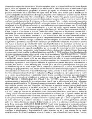 momentos en que procede el sujeto activo del delito a propinar golpes en la humanidad de su conviviente dejando
para el efecto una equimosis en el parpado del ojo derecho, que tal como dejo aclarado la Perito Médico Legal
Dra. Yesenia Sánchez Murillo, que practicó la autopsia, que aquello fue ocasionado antes del arrojamiento y
posterior arrollamiento de la conviviente del sujeto activo del delito, de tal manera que se descarta que tal
equimosis respondan a la llamada marca de mapache, lo que fue corroborado con los testimonios del Dr. Roberto
Blum, María Dolores Saavedra, John Copiano Copiano y Gladys Pazmiño Peña, quienes indicaron que el día 03
de Enero del 2015, que compartieron momentos de amistad con la occisa, pudieron observar de manera directa
que la occisa no tenía ningún tipo de hematomas en el rostro o cuerpo. Actos y vestigios ocasionados en una clara
violencia física, de la cual estaba siendo objeta la víctima, para sumarse al mismo la fuerza externa física utilizada
por el sujeto activo del delito con el cinturón de seguridad que provocaron escoriaciones a nivel del cuello lado
derecho con longitud de 10 cm aproximadamente y a nivel de región mamaria superior izquierda de
aproximadamente 15 cm, que técnicamente según las probabilidades del 100% en 30 escenarios que realizó el Dr.
Carlos Perugachi Betancourt en su Informe Técnico Pericial de Fotogrametría determinaron con exactitud y
convicción que la occisa se encontraba ubicada en el asiento del copiloto según el análisis predictivo, y al aplicar
una fuerza externa de una persona extrema de la talla de la occisa es decir un metro sesenta centímetros y
aplicando el método de medición analítico que es la fotogrametría se analizaron las heridas en los eventos y en
este experimento estadístico se llega a determinar mediante imágenes de coordenadas relacionadas entre la
fotogrametría y geometría de que el conductor del vehículo aplicando fuerza física externa produce con el cinturón
una fricción a la persona que se encuentra como copiloto produciéndose una escoriación las mismas que se
determinan que son producto secuencial del cinturón es decir mantiene la simetría desde el cuello derecho hacia
la región mamaria superior izquierda entendiéndose que son producto del cinturón del copiloto. Eventos que la
occisa quiso evitar toda vez que realizo cuatro llamadas telefónicas al número del ciudadano Roberto Blum, cuyas
tres primeras no fueron atendidas sino hasta la cuarta que siendo las 23:58:41 fue abierta dicha llamada en que la
víctima con voz de exclamación o de socorro le indicó al referido ciudadano “DOCTOR, DOCTOR AYÚDEME,
GEOVANNY ESTA COMO LOCO” pidiendo al mismo tiempo que “cuide a Geovanito”, terminando la misma
a las 23h59:17, para acto seguido recibir por parte del agente del delito golpes en la mano izquierda y dedo índice
que dejaron equimosis en dichas partes de las extremidades superiores del cuerpo de la occisa, ello con la única
finalidad de lograr quitar la mano izquierda del broche de seguridad del cinturón del copiloto para desbrochar a
lo que no pudo resistir la víctima por tales golpes, situación que es aprovechado por el agente del delito para que
de manera brutal y con una fuerza externa lanza el cuerpo de su victimaria hacia la calzada, en donde se quedó
tendida por el golpe producido a nivel parental parietal derecho más arriba de la oreja que provocó una fractura
craneoencefálica con hematomas produciendo hemorragia craneal, episodio en el cual aparece el vehículo marca
Chevrolet tipo camioneta conducido por el ciudadano Luis Miguel Correa Dávila, y procede a arrastrar el cuerpo
de la víctima específicamente en su extremidad inferior (pierna izquierda),circunstancia que según la perito
médico forense no podía ser evitada por la víctima en virtud de que la fractura de cráneo OCASIONO
INMOVILIDAD E IMPOSIILIDAD DE HALAR A LA VICTIMA, quien únicamente podía balbucear,
consecuentemente el testimonio del procesado en cuanto a que él puso su teléfono sobre la víctima, y ella en esa
circunstancias pidió auxilio al Dr. Blum queda totalmente descartado, además la llamada realizada al ECU911,
cuyo audio fue remitido hasta este Tribunal del cual claramente se estableció una voz femenina(Ana Ruilova)
quien pide ayuda, ambulancia a las 00h00:36 del 04 de Enero del 2015, y dice “UNA SEÑORA ESTÁ
GRAVEMENTE HERIDA, ELLA SE CAYÓ Y UNA CAMIONETA VIRO Y LE PASO UN CARRO POR
ENCIMA”, audio que fue transcrito por el Perito Darwin Eduardo Garofalo Narváez, quien realizó el Informe de
Audio y Videos, todos estos hechos fueron realizados alrededor de un minuto con 19 segundos contados desde la
finalización de la cuarta llamada realizada al Dr. Blum hasta la llamada al ECU911, por parte de la señorita Ana
Ruilova pareja sentimental de Luis Correa Dávila minutos y segundos de los que se deriva los siguientes actos de
un fuerte lanzamiento y su posterior impactando el cuerpo de la víctima en la calzada, produciendo un fuerte
golpe en el cráneo, el mismo que fue capaz de dejar tendida a la occisa en la autopista, todos ellos ejecutados por
parte de su conviviente GEOVANNY FIDEL LÓPEZ TELLO como consecuencia a su reacción colérica,
patriarcalista, narcisista, características propias de un machista tal como lo indico el señor Cptan. Ítalo Rojas
Cueva que practicó al acusado la Valoración Psicológica Forense, en suma con su estado etílico que pusieron de
manifiesto la subordinación y discriminación al género femenino, que en el caso concreto fue su propio
conviviente quien dio el fatal desenlace de la muerte de quien en vida se llamó Edith Rosario Bermeo Cisneros;
 