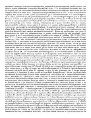 razones suficientes para determinar que en el presente juzgamiento se encuentra probado los elementos del tipo
objetivo. B) Con respecto a los elementos del TIPO PENAL SUBJETIVO: Se requiere necesariamente dolo; esto
es, el agente actúa con conocimiento y voluntad de realizar los elementos que dan lugar a la realización típica de
dirigir su conducta de forma final a vulnerar el derecho garantizado que es “la vida”. El dolo en su dimensión
cognitiva, debe recorrer todos los factores y circunstancias que se encuentran abarcados en la tipicidad objetiva,
en tal sentido, debe saber que está quebrantando el derecho a la vida que toda persona posee y es un derecho
básico de la mujer; y, en tal sentido es objeto de protección jurídica. En tanto que el dolo en el femicidio está
presente en la categoría de la masculinidad violenta, es el resultado de una socialización en el sexismo y conforma
una sintomatología socio cultural compleja, fundamentada en el poder masculino sobre las mujeres,
caracterizando las violencias previas capaces de terminar en el asesinato en la mujer, por lo tanto, se definirá
siempre como asesinato, por la premeditación implicada y la característica de “muerte anunciada”, sobre todo, en
el caso de los femicidio íntimos en donde el hombre violento que maltrata física o emocionalmente, sabe que
mata algún día, por lo tanto mantiene una intensión permanente y dolosa, que en el presente caso consta: i)
Conocimiento, que puede tener cualquier persona con sentido común actuando con total normalidad y tiene
conocimiento de los elementos constitutivos del tipo objetivo, en relación al ciudadano GEOVANNY FIDEL
LÓPEZ TELLO, se encuentra probado, desde que al momento de realizarle la Valoración Psicológica Forense
por parte del Perito Cptan. Ítalo Fernando Rojas Cueva, especialista en el área forense, ha encontrado al acusado
que se encuentra en pleno uso de facultades mentales, que inclusive al momento de la entrevista no hubo llantos
ni manifestación de tipo emocional frente a la muerte de la conviviente Edith Rosario Bermeo Cisneros, que como
ya hemos indicado fueron constante los maltratos propinados a la occisa por parte de su conviviente hoy acusado
desde mucho antes de su deceso, de tal manera que de acuerdo a las líneas antes indicada es una “muerte
anunciada” que concluyeron en el fatal deceso ocurrido el día 03 de Enero del 2015, entre las 23h46 y 00h01 del
día 04 de Enero del 2015, en donde la víctima presentaba equimosis de color morado negruzca del tercio lateral
interno del parpado superior derecho y equimosis de color negruzca y rojizo de tamaño de 2 cms. en mano
izquierda y dedo índice, escoriación apergaminada de aproximadamente 08 cm de longitud, localizada en la región
del cuello parte anterior derecho y escoriación aproximadamente de cm, de longitud, localizado en la región
submamaría izquierda, ya que estas lesiones fueron provocadas con la única finalidad de lograr el lanzamiento de
su cuerpo hacia la calzada de vía Monteverde – San Pablo, que en definitiva se logró, cuya consecuencia dio como
resultado una fractura de base de cráneo piso anterior derecho que provoco un trauma craneoencefálico y su
posterior hemorragia interna craneal. ii) Voluntad, el Estado lo que protege es el bien jurídico más preciado para
el ser humano como es la vida, esto implica que en la prueba actuada ante el Tribunal de Garantías Penales es
plenamente justificable que el actuar del procesado proviene de actos voluntarios, por el tipo de lesiones
encontradas en la humanidad de quien en vida se llamó Edith Rosario Bermeo Cisneros, que el procesado
aprovechando de su condición de mujer frente a su estado de vulnerabilidad que se encontraba la victima por
ejercer poder sobre ella y encontrarse en estado etílico, ejerció violencia físicas que sin duda causaron la muerte
de la victima, desatendiendo su obligación de conviviente y su rol de garantizar y prevenir dichos resultados, lo
que jamás, pudo haberse cumplido puesto que incluso su voluntad fue la pretender huir de la escena del crimen,
no pudiendo aplicar lo que ha referido al indicar que presto auxilio a su conviviente, ya que tal como se ha
justificado en este proceso la reacción del victimario frente a su víctima fue contraria a la que pretendió hacer
creer a este Tribunal, pues llama mucho la atención que el acusado a su decir pretenda ayudar a su conviviente
conduciendo y subiéndose el vehículo de placas GSI9217 al parterre que divide la autopista posesionándose las
dos llantas derechas con vista a Monteverde y las dos llantas al parterre que según informes técnicos policiales
indicaron que sufrió averías el vehículo SZ, en la parte de debajo del catalizador dada la altura del parterre, frente
a la altura del vehículo, cuando lo correcto sin duda era dirigirse hacia el Cantón Santa Elena lugar más cercano
donde se encuentra una casa asistencial para evitar y prevenir el deceso de su conviviente, consecuentemente su
testimonio carece de veracidad, y es contrario a las experticias técnicas realizadas y proadas en juicio. Llamando
además la atención que el acusado en la reconstrucción de los hechos indique se subió al parterre en el vehículo
de manera inclinada de forma secuencial hasta la vía contraria e invadiéndola para posesionarse a varios metros
en el carril contrario donde se encuentra los laboratorios Texcumar, con lo cual quedo probada la realidad de los
hechos, pues los informes emitidos por el GPS de la compañía Chevy Star y de la Policía en sus investigaciones
técnicas denotan con exactitud que INICIALMENTE el vehículo SZ, se quedó en el parterre central frente a los
laboratorios Texcumar corroborado la posición del vehículo encunetado o atascado en el parterre en dirección vía
 