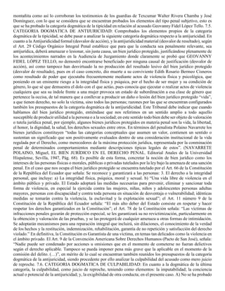 montañita como así lo corroboran los testimonios de los guardias de Texcumar Walter Rivera Chamba y José
Domínguez, con lo que se considera que se encuentran probados los elementos del tipo penal subjetivo, esto es
que se ha probado la categoría dogmática de la tipicidad en relación al acusado Geovanny Fidel López Tello. 7.5.
CATEGORIA DOGMATICA DE ANTIJURICIDAD: Comprobados los elementos propios de la categoría
dogmática de la tipicidad, se debe pasar a analizar la siguiente categoría dogmática respecto a la antijuricidad. En
cuanto a la Antijuridicidad formal (desvalor de acción), y la antijuridicidad material (desvalor de resultado), según
el Art. 29 Código Orgánico Integral Penal establece que para que la conducta sea penalmente relevante, sea
antijurídica, deberá amenazar o lesionar, sin justa causa, un bien jurídico protegido, justificándose plenamente de
los acontecimientos narrados en la Audiencia de Juzgamiento donde claramente se probó que GEOVANNY
FIDEL LÓPEZ TELLO, no demostró encontrarse beneficiado por ninguna causal de justificación (desvalor de
acción), así como tampoco han desvirtuado la no producción del resultado lesivo del bien jurídico protegido
(desvalor de resultado), pues en el caso concreto, dio muerte a su conviviente Edith Rosario Bermeo Cisneros
como resultado de poder que ejecutaba frecuentemente mediante actos de violencia física y psicológica, que
poniendo en un eminente riesgo a la integridad física y psíquica, por el hecho de ser mujer y su condición de
género, lo que sé que demuestra el dolo con el que actúo, pues conocía que ejecutar o realizar actos de violencia
cualquiera que sea su índole frente a una mujer provoca un estado de subordinación a esa clase de género que
pertenece la occisa, de tal manera que a conllevar a producir un daño o lesión del bien jurídico protegido “vida”,
a que tienen derecho, no solo la víctima, sino todos las personas; razones por las que se encuentran configurados
también los presupuestos de la categoría dogmática de la antijuridicidad. Este Tribunal debe indicar que cuando
hablamos del bien jurídico protegido, entiéndase que nos referimos en un sentido amplio a todo aquello
susceptible de producir utilidad a la persona o a la sociedad; en este sentido todo bien debe ser objeto de valoración
o tutela jurídica penal, por ejemplo, algunos bienes jurídicos protegidos en materia penal son la vida, la libertad,
el honor, la dignidad, la salud, los derechos sexuales entre otros. En términos del penalista Polaino Navarrete los
bienes jurídicos constituyen “todas las categorías conceptuales que asumen un valor, contienen un sentido o
sustentan un significado que son positivamente evaluados dentro de una consideración institucional de la vida
regulada por el Derecho, como merecedores de la máxima protección jurídica, representada por la conminación
penal de determinados comportamientos mediante descripciones típicas legales de estos”. (NAVARRETE
POLAINO, Miguel, EL BIEN JURÍDICO EN EL DERECHO PENAL. Editorial Anales de la Universidad
Hispalense, Sevilla, 1947, Pág. 68). Es posible de esta forma, concretar la noción de bien jurídico como los
intereses de las personas físicas o morales, públicas o privadas tutelados por la ley bajo la amenaza de una sanción
penal. En el caso que nos ocupa el bien jurídico protegido se encuentra tutelado por el Art. 66 de la Constitución
de la República del Ecuador que señala: Se reconoce y garantizará a las personas: 3. El derecho a la integridad
personal, que incluye: a) La integridad física, psíquica, moral y sexual. b) “Una vida libre de violencia en el
ámbito público y privado. El Estado adoptará las medidas necesarias para prevenir, eliminar y sancionar toda
forma de violencia, en especial la ejercida contra las mujeres, niñas, niños y adolescentes personas adultas
mayores, personas con discapacidad y contra toda persona en situación de desventaja o vulnerabilidad; idénticas
medidas se tomarán contra la violencia, la esclavitud y la explotación sexual”; el Art. 11 número 9 de la
Constitución de la República del Ecuador señala: “El más alto deber del Estado consiste en respetar y hacer
respetar los derechos garantizados en la Constitución”; el Art. 78 de la Constitución señala: “Las víctimas de
infracciones penales gozarán de protección especial, se les garantizará su no revictimización, particularmente en
la obtención y valoración de las pruebas, y se las protegerá de cualquier amenaza u otras formas de intimidación.
Se adoptarán mecanismos para una reparación integral que incluirá, sin dilaciones, el conocimiento de la verdad
de los hechos y la restitución, indemnización, rehabilitación, garantía de no repetición y satisfacción del derecho
violado.” En definitiva, la Constitución es Garantista de una víctima, en temas tan delicados como la violencia en
el ámbito privado. El Art. 9 de la Convención Americana Sobre Derechos Humanos (Pacto de San José), señala:
“Nadie puede ser condenado por acciones u omisiones que en el momento de cometerse no fueran delictivos
según el derecho aplicable. Tampoco se pueda imponer pena más grave que la aplicable en el momento de la
comisión del delito. (…)”, en mérito de lo cual se encuentran también reunidos los presupuestos de la categoría
dogmática de la antijuricidad, siendo procedente por ello analizar la culpabilidad del acusado como mero juicio
de reproche. 7.6. CATEGORIA DOGMATICA DE CULPABILIDAD: En cuanto a la dogmática de la última
categoría, la culpabilidad, como juicio de reproche, teniendo como elementos: la imputabilidad; la conciencia
actual o potencial de la antijuricidad; y, la exigibilidad de otra conducta; en el presente caso. A) No se ha probado
 