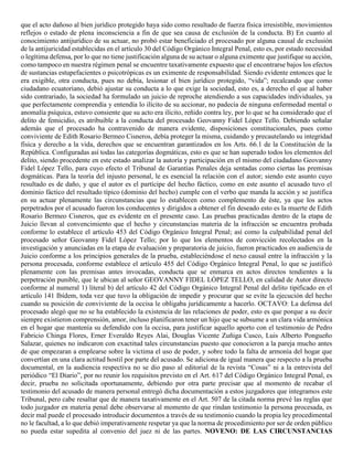 que el acto dañoso al bien jurídico protegido haya sido como resultado de fuerza física irresistible, movimientos
reflejos o estado de plena inconsciencia a fin de que sea causa de exclusión de la conducta. B) En cuanto al
conocimiento antijurídico de su actuar, no probó estar beneficiado el procesado por alguna causal de exclusión
de la antijuricidad establecidas en el artículo 30 del Código Orgánico Integral Penal, esto es, por estado necesidad
o legítima defensa, por lo que no tiene justificación alguna de su actuar o alguna eximente que justifique su acción,
como tampoco en nuestra régimen penal se encuentre taxativamente expuesto que el encontrarse bajos los efectos
de sustancias estupefacientes o psicotrópicas es un eximente de responsabilidad. Siendo evidente entonces que le
era exigible, otra conducta, pues no debía, lesionar el bien jurídico protegido, “vida”; recalcando que como
ciudadano ecuatoriano, debió ajustar su conducta a lo que exige la sociedad, esto es, a derecho el que al haber
sido contrariado, la sociedad ha formulado un juicio de reproche atendiendo a sus capacidades individuales, ya
que perfectamente comprendía y entendía lo ilícito de su accionar, no padecía de ninguna enfermedad mental o
anomalía psíquica, estuvo consiente que su acto era ilícito, reñido contra ley, por lo que se ha considerado que el
delito de femicidio, es atribuible a la conducta del procesado Geovanny Fidel López Tello. Debiendo señalar
además que el procesado ha contravenido de manera evidente, disposiciones constitucionales, pues como
conviviente de Edith Rosario Bermeo Cisneros, debía proteger la misma, cuidando y precautelando su integridad
física y derecho a la vida, derechos que se encuentran garantizados en los Arts. 66.1 de la Constitución de la
República. Configuradas así todas las categorías dogmáticas, esto es que se han superado todos los elementos del
delito, siendo procedente en este estado analizar la autoría y participación en el mismo del ciudadano Geovanny
Fidel López Tello, para cuyo efecto el Tribunal de Garantías Penales deja sentadas como ciertas las premisas
dogmáticas. Para la teoría del injusto personal, le es esencial la relación con el autor; siendo este asunto cuyo
resultado es de daño, y que el autor es el partícipe del hecho fáctico, como en este asunto el acusado tuvo el
dominio fáctico del resultado típico (dominio del hecho) cumple con el verbo que manda la acción y se justifica
en su actuar plenamente las circunstancias que lo establecen como complemento de éste, ya que los actos
perpetrados por el acusado fueron los conducentes y dirigidos a obtener el fin deseado esto es la muerte de Edith
Rosario Bermeo Cisneros, que es evidente en el presente caso. Las pruebas practicadas dentro de la etapa de
Juicio llevan al convencimiento que el hecho y circunstancias materia de la infracción se encuentra probada
conforme lo establece el artículo 453 del Código Orgánico Integral Penal; así como la culpabilidad penal del
procesado señor Geovanny Fidel López Tello; por lo que los elementos de convicción recolectados en la
investigación y anunciadas en la etapa de evaluación y preparatoria de juicio, fueron practicados en audiencia de
Juicio conforme a los principios generales de la prueba, estableciéndose el nexo causal entre la infracción y la
persona procesada, conforme establece el artículo 455 del Código Orgánico Integral Penal, lo que se justificó
plenamente con las premisas antes invocadas, conducta que se enmarca en actos directos tendientes a la
perpetración punible, que le ubican al señor GEOVANNY FIDEL LÓPEZ TELLO, en calidad de Autor directo
conforme al numeral 1) literal b) del artículo 42 del Código Orgánico Integral Penal del delito tipificado en el
artículo 141 Ibídem, toda vez que tuvo la obligación de impedir y procurar que se evite la ejecución del hecho
cuando su posición de conviviente de la occisa le obligaba jurídicamente a hacerlo. OCTAVO: La defensa del
procesado alegó que no se ha establecido la existencia de las relaciones de poder, esto es que porque a su decir
siempre existieron comprensión, amor, incluso planificaron tener un hijo que se subsume a un clara vida armónica
en el hogar que mantenía su defendido con la occisa, para justificar aquello aporto con el testimonio de Pedro
Fabricio Chinga Flores, Erner Everaldo Reyes Alai, Douglas Vicente Zuñiga Cusco, Luis Alberto Pongueño
Salazar, quienes no indicaron con exactitud tales circunstancias puesto que conocieron a la pareja mucho antes
de que empezaran a emplearse sobre la victima el uso de poder, y sobre todo la falta de armonía del hogar que
convertían en una clara actitud hostil por parte del acusado. Se adiciona de igual manera que respecto a la prueba
documental, en la audiencia respectiva no se dio paso al editorial de la revista “Cosas” ni a la entrevista del
periódico “El Diario”, por no reunir los requisitos previsto en el Art. 617 del Código Orgánico Integral Penal, es
decir, prueba no solicitada oportunamente, debiendo por otra parte precisar que al momento de recabar el
testimonio del acusado de manera personal entregó dicha documentación a estos juzgadores que integramos este
Tribunal, pero cabe resaltar que de manera taxativamente en el Art. 507 de la citada norma prevé las reglas que
todo juzgador en materia penal debe observarse al momento de que rindan testimonio la persona procesada, es
decir mal puede el procesado introducir documentos a través de su testimonio cuando la propia ley procedimental
no le facultad, a lo que debió imperativamente respetar ya que la norma de procedimiento por ser de orden público
no pueda estar supedita al convenio del juez ni de las partes. NOVENO: DE LAS CIRCUNSTANCIAS
 