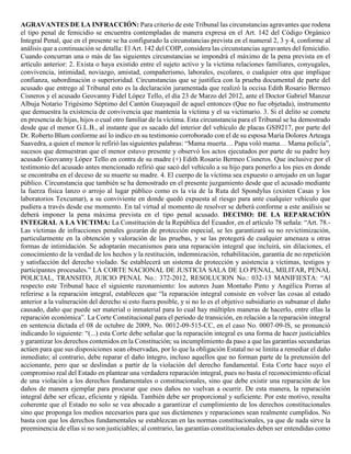 AGRAVANTES DE LA INFRACCIÓN: Para criterio de este Tribunal las circunstancias agravantes que rodena
el tipo penal de femicidio se encuentra contempladas de manera expresa en el Art. 142 del Código Orgánico
Integral Penal, que en el presente se ha configurado la circunstancias prevista en el numeral 2, 3 y 4, conforme al
análisis que a continuación se detalla: El Art. 142 del COIP, considera las circunstancias agravantes del femicidio.
Cuando concurran una o más de las siguientes circunstancias se impondrá el máximo de la pena prevista en el
artículo anterior: 2. Exista o haya existido entre el sujeto activo y la victima relaciones familiares, conyugales,
convivencia, intimidad, noviazgo, amistad, compañerismo, laborales, escolares, o cualquier otra que implique
confianza, subordinación o superioridad. Circunstancias que se justifica con la prueba documental de parte del
acusado que entrego al Tribunal esto es la declaración juramentada que realizó la occisa Edith Rosario Bermeo
Cisneros y el acusado Geovanny Fidel López Tello, el día 23 de Marzo del 2012, ante el Doctor Gabriel Manzur
Albuja Notario Trigésimo Séptimo del Cantón Guayaquil de aquel entonces (Que no fue objetada), instrumento
que demuestra la existencia de convivencia que mantenía la víctima y el su victimario. 3. Si el delito se comete
en presencia de hijas, hijos o cual otro familiar de la víctima. Esta circunstancia para el Tribunal se ha demostrado
desde que el menor G.L.B., al instante que es sacado del interior del vehículo de placas GSI9217, por parte del
Dr. Roberto Blum conforme así lo indico en su testimonio corroborado con el de su esposa María Dolores Arteaga
Saavedra, a quien el menor le refirió las siguientes palabras: “Mama muerta… Papa voló mama… Mama policía”,
sucesos que demuestran que el menor estuvo presente y observó los actos ejecutados por parte de su padre hoy
acusado Geovanny López Tello en contra de su madre (+) Edith Rosario Bermeo Cisneros. Que inclusive por el
testimonio del acusado antes mencionado refirió que sacó del vehículo a su hijo para ponerlo a los pies en donde
se encontraba en el deceso de su muerte su madre. 4. El cuerpo de la víctima sea expuesto o arrojado en un lugar
público. Circunstancia que también se ha demostrado en el presente juzgamiento desde que el acusado mediante
la fuerza física lanzo o arrojo al lugar público como es la vía de la Ruta del Spondylus (existen Casas y los
laboratorios Texcumar), a su conviviente en donde quedó expuesta al riesgo para ante cualquier vehículo que
pudiera a través desde ese momento. En tal virtud al momento de resolver se deberá conforme a este análisis se
deberá imponer la pena máxima prevista en el tipo penal acusado. DECIMO: DE LA REPARACIÓN
INTEGRAL A LA VICTIMA: La Constitución de la República del Ecuador, en el artículo 78 señala: “Art. 78.-
Las víctimas de infracciones penales gozarán de protección especial, se les garantizará su no revictimización,
particularmente en la obtención y valoración de las pruebas, y se las protegerá de cualquier amenaza u otras
formas de intimidación. Se adoptarán mecanismos para una reparación integral que incluirá, sin dilaciones, el
conocimiento de la verdad de los hechos y la restitución, indemnización, rehabilitación, garantía de no repetición
y satisfacción del derecho violado. Se establecerá un sistema de protección y asistencia a víctimas, testigos y
participantes procesales.” LA CORTE NACIONAL DE JUSTICIA SALA DE LO PENAL, MILITAR, PENAL
POLICIAL, TRANSITO, JUICIO PENAL No.: 372-2012, RESOLUCION No.: 032-13 MANIFIESTA: “Al
respecto este Tribunal hace el siguiente razonamiento: los autores Juan Montaño Pinto y Angélica Porras al
referirse a la reparación integral, establecen que “la reparación integral consiste en volver las cosas al estado
anterior a la vulneración del derecho si esto fuera posible, y si no lo es el objetivo subsidiario es subsanar el daño
causado, daño que puede ser material o inmaterial para lo cual hay múltiples maneras de hacerlo, entre ellas la
reparación económica”. La Corte Constitucional para el periodo de transición, en relación a la reparación integral
en sentencia dictada el 08 de octubre de 2009, No. 0012-09-515-CC, en el caso No. 0007-09-lS, se pronunció
indicando lo siguiente: “(...) esta Corte debe señalar que la reparación integral es una forma de hacer justiciables
y garantizar los derechos contenidos en la Constitución; su incumplimiento da paso a que las garantías secundarias
actúen para que sus disposiciones sean observadas, por lo que la obligación Estatal no se limita a remediar el daño
inmediato; al contrario, debe reparar el daño íntegro, incluso aquellos que no forman parte de la pretensión del
accionante, pero que se deslindan a partir de la violación del derecho fundamental. Esta Corte hace suyo el
compromiso real del Estado en plantear una verdadera reparación integral, pues no basta el reconocimiento oficial
de una violación a los derechos fundamentales o constitucionales, sino que debe existir una reparación de los
daños de manera ejemplar para procurar que esos daños no vuelvan a ocurrir. De esta manera, la reparación
integral debe ser eficaz, eficiente y rápida. También debe ser proporcional y suficiente. Por este motivo, resulta
coherente que el Estado no solo se vea abocado a garantizar el cumplimiento de los derechos constitucionales
sino que proponga los medios necesarios para que sus dictámenes y reparaciones sean realmente cumplidos. No
basta con que los derechos fundamentales se establezcan en las normas constitucionales, ya que de nada sirve la
preeminencia de ellas si no son justiciables; al contrario, las garantías constitucionales deben ser entendidas como
 