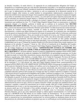 un derecho vinculado a la tutela efectiva y la reparación de un condicionamiento obligatorio del Estado en
búsqueda de su cumplimiento para que sean derechos plenamente justiciables y no meramente programáticos”.
Contextos de los cuales este Tribunal, considera la situación de vulnerabilidad y necesidad de la víctima del delito,
por lo que, la indemnización por daños y perjuicios es solo un componente de la dimensión material de la
reparación integral, debe tomarse en cuenta también la correspondiente indemnización compensatoria y la
dimensión simbólica de la reparación integral. Estos juzgadores deben garantizar y disponer la reparación integral,
la que debe ser entendida como derecho de la víctima, y no como parte de la pena impuesta al procesado. Por lo
que en realizando una reparación integral objetiva y simbólica que pueda restituir en la medida de lo posible, al
estado anterior de la comisión del hecho y satisfaga a la víctima, y aquello se lo debe de realizar conforme a los
mecanismos que establecen los Arts. 77 y 78 del Código Orgánico Integral Penal, en consecuencia, se ordena la
reparación integral a la ofendida, conforme al detalle que se realizara en la resolución final. DECIMO
PRIMERO: DECISION JUDICIAL: Por estas consideraciones en aplicación de la Convención de Belém do
Para, y de la Corte Interamericana de Derechos Humanos quien definió “un deber de protección estatal reforzado”
en materia de violencia contra mujeres, tomando en cuenta la situación estructural de subordinación,
discriminación y violencia que deben enfrentar las mujeres en el continente. En el presente caso, esta dramática
situación genera un riesgo previsible en la situación de la mujer al ejecutar poder sobre la victima que conllevaron
al uso de la violencia psicológica y física, provocando así la muerte de la occisa, este Tribunal concluye y tiene
certeza de la culpabilidad del acusado: Geovanny Fidel López Tello, más allá de toda duda razonable, es decir,
que su conducta es penalmente relevante habiendo sin causa justa lesionado un bien jurídico protegido
(antijuridicidad) en la forma prevista por un tipo penal (tipicidad) y cuya acción puede serle atribuida como autor
(culpabilidad), por lo que el Tribunal de Garantías Penales de la Provincia de Santa Elena siendo respetuoso a lo
dispuesto en los artículos 76 numeral 7 literal a), 168, 169 de la Constitución de la República del Ecuador,
artículos 5, 453, 455, 457, 498, 610, 619 numeral 5 del Código Orgánico Integral Penal; y, artículos 150, 151 y
221 del Código Orgánico de la Función Judicial, “ADMINISTRANDO JUSTICIA EN NOMBRE DEL
PUEBLO SOBERANO DEL ECUADOR, Y POR AUTORIDAD DE LA CONSTITUCIÓN Y LAS LEYES
DE LA REPÚBLICA”, de forma unánime, declara el estado de culpabilidad del ciudadano GEOVANNY FIDEL
LÓPEZ TELLO, portador de la cedula de ciudadanía No 0104224928, de nacionalidad ecuatoriano, de 30 años
de edad, de estado civil unión libre, de profesión cineasta, domiciliado en la ciudadela Lomas de Urdesa, Edificio
Dalmacia segundo piso, Calle Séptima y Avenida Olmos de la Ciudad de Guayaquil, Provincia del Guayas,
declarándolo RESPONSABLE como AUTOR DIRECTO según lo establece el Art. 42 numeral 1 literal b, por
haber adecuado su conducta al delito de FEMICIDIO, tipificado y sancionado en el Art. 141, con las agravantes
de los numerales 2, 3 y 4 del artículo 142, todos del Código Orgánico Integral Penal, consecuentemente se le
imponen la PENA PRIVATIVA DE LIBERTAD DE VEINTISEIS AÑOS, la misma que la cumplirá en el Centro
de Privación de Libertad de Personas Adultas en Conflicto con la Ley Regional No. 8 de Ciudad de Guayaquil,
Sección Varones, debiendo descontar el tiempo que la persona sentenciada está efectivamente privada de su
libertad por esta causa. Ofíciese al señor Director de dicho centro penitenciario. Se suspenden los derechos de
ciudadanía (derechos políticos) del acusado por el tiempo que dure la condena conforme lo establece el numeral
2 del artículo 64 de la Constitución de la República del Ecuador. Conforme lo establece el Art. 70 numeral 14 del
Código Orgánico Integral Penal, se impone la pena restrictiva a la propiedad de 800 salarios básicos unificados
del trabajador en general. Se declara con lugar la acusación particular planteada por Samantha Steffi Grey Bermeo
y se dispone como mecanismo de reparación integral, la indemnización de daños materiales e inmateriales, esto
es el perjuicio que resulte como consecuencia de la infracción penal, siendo el espíritu de esta disposición que la
administración de justicia sea ágil y efectiva en reparar el derecho violado, que pague una cantidad de dinero, que
compense o equipare a manera de resarcimiento por la lesión causada, tanto por el daño económico generado
inmediatamente por el acto; y, por las consecuencias que este se deriven en el tiempo; la obligación deviene de
un proceso penal que se ha lesionado el bien jurídico protegido que es la “vida” derecho protegido por los
instrumentos internacionales suscritos y ratificados por el Ecuador como La Convención Americana sobre
Derechos Humanos, por lo que como reparación integral se ordena reparar monetariamente a la víctima con el
pago de $ 100.000,00 (Cien Mil dólares de los Estados Unidos de Norteamérica).- No ha existido indebida
actuación de los sujetos procesales, que intervinieron en esta etapa de juicio.- Siendo que el sistema acusatorio
penal se caracteriza por ser eminentemente constitucional, los recursos podrán ser interpuesto dentro de los tres
días posteriores de culminada la audiencia sin perjuicio que una vez notificada por escrita también puedan activar
 