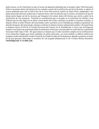 dicho recurso, en tal virtud toda vez que el recurso de apelación planteado por el acusado López Tello Geovanny
Fidel se encuentra dentro del término de ley contados a partir de la notificación oral de la decisión, se admite el
recurso planteado para ante la Sala Única de la Corte Provincial de Justicia de Santa Elena, emplazando a las
partes procesales para que acudan ante el superior hacer valer sus derechos que le asisten, sin perjuicio de que las
demás partes hagan uso de los recursos que franquea la ley penal, dentro del término que corren a partir de la
notificación de esta sentencia.- Teniendo en consideración que el acusado en su testimonio ha referido a este
Tribunal que ha sido objeto de un abuso sexual dentro del Centro carcelario en donde se encuentra recluido, se
dispone oficiar al señor Director del mencionado centro carcelario con la finalidad que cumpla en garantizar los
derechos humanos del mencionado sentencia conforme lo dispone nuestro ordenamiento jurídico. De igual forma
se dispone oficiar al SAI de la Fiscalía Provincial del Guayas con la finalidad que se inicie una investigación
respecto a los hechos de un presunto delito de naturaleza sexual que se ha ejecutado en contra del hoy sentenciado
Geovanny Fidel López Tello.- De igual manera se dispone que el señor secretario cumpla con las notificaciones
en los domicilios legales que tienen señalados las partes procesales, así como también se deberá notificar por
cualquier medio más factible al señor Cónsul de los Estados Unidos de Norteamérica, dejando constancia en autos
de tal acto procesal. Intervenga el secretario de este juzgado pluripersonal el Ab. Cristian Molina Secretario.
NOTIFIQUESE Y CUMPLASE.
 