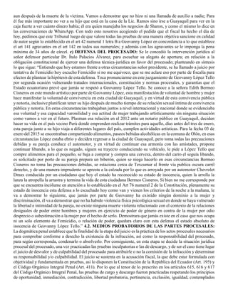 aun después de la muerte de la víctima. Vamos a demostrar que no hizo ni una llamada de auxilio a nadie; Para
él fue más importante no ver a su hijo que está en la casa de la Lic. Ramos sino irse a Guayaquil para ver en la
caja fuerte a ver cuánto dinero había; él era quien manejaba los negocios de Sharon, y como el mismo lo dice en
las conversaciones de WhatsApp. Con todo esto nosotros acogiendo el pedido que el fiscal ha hecho el día de
hoy, pedimos que este Tribunal luego de que valore todas las pruebas de una manera objetiva sancione en calidad
de autor según lo establecido en el art 42 numeral 1 letra B a Geovanny López en concordancia a lo que establece
el art 141 agravantes en el art 142 en todos sus numerales; y además con los agravantes se le imponga la pena
máxima de 34 años de cárcel. c) DEFENSA DEL PROCESADO: Se le concedió la intervención jurídica al
señor defensor particular Dr. Ítalo Palacios Álvarez, para escuchar su alegato de apertura; en relación a la
obligación constitucional de ejercer una defensa técnica-jurídica en favor del procesado; planteando en síntesis
lo que sigue: “Entiendo que hoy estamos frente a otras circunstancias señor presidente, se ha llamado a juicio por
tentativa de Femicidio hoy escucho Femicidio si no me equivoco, que se me aclare eso por parte de fiscalía para
efectos de plantear la hipótesis de esta defensa. Toca pronunciarme en este juzgamiento de Geovanny López Tello
por segunda ocasión vulnerando tratados internacionales, constitución y normas procesales, y garantías que el
Estado ecuatoriano prevé que jamás se respetó a Geovanny López Tello. Se conoce a la señora Edith Bermeo
Cisneros en este mundo artístico por parte de Geovanny López, esta manifestación de voluntad de hombre y mujer
hace manifestar la voluntad de convivencia en esta ciudad de Guayaquil, y en virtud de esta convivencia pública
y notoria, inclusive planifican tener su hijo después de mucho tiempo de su relación sexual intima de convivencia
pública y notoria. En estas circunstancias trabajaban juntos a nivel internacional y nacional donde se evidenciaba
esa voluntad y esa capacidad varonilidad y esa actitud de mujer trabajando artísticamente sin ninguna situación
como vamos a ver en el futuro. Plasman esa relación en el 2012 ante un notario público en Guayaquil, deciden
hacer su vida en el país vecino Perú donde emprenden realizar trámites para aquello, días antes del tres de enero,
esta pareja junto a su hijo viaja a diferentes lugares del país, cumplen actividades artísticas. Para la fecha 03 de
enero del 2015 se encontraban compartiendo alimentos, paseos bebidas alcohólicas en la comuna de Olón, en esas
circunstancias López estaba ebrio y deciden regresar a la ciudad de Guayaquil, pero toma todas las precauciones
debidas y su pareja conduce el automotor, y en virtud de continuar esa armonía con las amistades, propone
continuar libando, a lo que es negado, siguen su trayecto conduciendo su vehículo, le pide a López Tello que
compre alimentos para el pequeño, se baja a comprar y compra una cerveza, dentro del carro el seguía libando,
es solicitado por porte de su pareja prepara un biberón, quien se niega hacerlo en esas circunstancias Bermeo
Cisneros no toma las precauciones debidas, se estaciona cerca de Texcumar al frente vía publica oscura carril
derecho, y de una manera imprudente se apresta a la calzada por lo que es arroyada por un automotor Chevrolet
Dmax conducida por un ciudadano que hoy el estado ha reconocido su estado de inocencia, quien la arrolla la
lanza la atropella la arrastra y termina la vida de esta ciudadana Bermeo Cisneros. Si bien no me corresponde por
que se encuentra incólume en atención a lo establecido en el Art 76 numeral 2 de la Constitución, plenamente su
estado de inocencia esta defensa a lo escuchado hoy como van y vienen los criterios de la noche a la mañana, le
va a demostrar lo siguiente, que jamás por parte de Geovanny ha existido ningún dominio a la mujer y
discriminación, él va a demostrar que no ha habido violencia física psicológica sexual en donde se haya vulnerado
la libertad e intimidad de la pareja, no existe ninguna muerte violenta relacionado con el contexto de la relaciones
desiguales de poder entre hombres y mujeres en ejercicio de poder de género en contra de la mujer por odio
desprecio o subestimación a la mujer por el hecho de serlo. Demostrara que jamás existe en el caso que nos ocupa
ni un solo elemento de Femicidio, o relación de poder, quedara claro con esta defensa el estado absoluto de
inocencia de Geovanny López Tello.” 4.2. MEDIOS PROBATORIOS DE LAS PARTES PROCESALES:
La dogmática penal establece que la finalidad de la etapa del juicio es la práctica de los actos procesales necesarios
para comprobar conforme a derecho la existencia de la infracción, así como la responsabilidad del procesado,
para según corresponda, condenarlo o absolverlo. Por consiguiente, en esta etapa se decide la situación jurídica
procesal del procesado, una vez practicadas las pruebas inculpatorias o las de descargo, y de ser el caso tiene lugar
el juicio de desvalor y de culpabilidad del procesado para atribuirle o no la comisión de la infracción y determinar
su responsabilidad y/o culpabilidad. El juicio se sustenta en la acusación fiscal, la que debe estar formulada con
objetividad y fundamentada en pruebas, así lo disponen la Constitución de la República del Ecuador (Art. 195) y
el Código Orgánico Integral Penal (Art. 411). Por lo que al tenor de lo prescrito en los artículos 615, 616 y 617
del Código Orgánico Integral Penal, las pruebas de cargo y descargo fueron practicadas respetando los principios
de oportunidad, inmediación, contradicción, libertad probatoria, pertinencia, exclusión, igualdad, contemplados
 