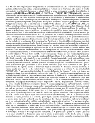 en el Art. 454 del Código Orgánico Integral Penal, en concordancia con los Arts. 19 primer inciso y 27 primer
apartado, ambas normas del Código Orgánico de la Función Judicial, con la observancia a los medios de prueba,
comprendidos en el Capítulo Tercero en el artículo 498 de la actual norma penal invocada, desarrollándose lo
siguiente: 4.2.1. PRUEBA ACTUADA POR LA FISCALIA. 1. PRUEBA TESTIMONIAL: a) Es menester
indicar que los testigos requeridos por la Fiscalía en su momento procesal oportuno, fueron juramentados en legal
y en debida forma, así como advertidos de la obligación de decir la verdad, y prevenidos de la responsabilidad
penal en caso de faltar a dicha obligación; se sometieron a interrogatorio y contra interrogatorio, reconocieron
documentos que fueron ingresados como pruebas de las partes, habiéndose escuchado, por parte de este Tribunal
Pluripersonal se extrajo entre lo más relevante: a) TESTIMONIO del señor VGTE. JOSÉ MANUEL LASCANO
VERA, quien luego del juramento de rigor indico lo siguiente: “P.- usted laboro un parte el día 04 de enero donde
se conoció el fallecimiento de la señora Bermeo R.- si. El vehículo N.N abandona el lugar del accidente y la
persona N.N abandona el lugar del accidente, circulando por la estatal 15 en sentido Monteverde a San Pablo y a
llegar a la altura frente al laboratorio Texcumar impacta la humanidad de la señorita Edith Bermeo, la misma que
había estacionado el vehículo a un costado de la vía, y al bajarse por el lado del conducto por versiones del señor
López Tello. Impacta en la humanidad de la señorita para posterior ser proyectada 20 mts aproximadamente hacia
adelante, siendo esa su posición final, así mismo siendo producto del impacto, resultó con heridas graves por la
que fue traslada por la ambulancia de la comuna de San Pablo hasta el Hospital del Liborio Panchana para darle
los primeros auxilios, posterior el señor fiscal de turno ordeno que trasladáramos el vehículo hacia el centro de
retención vehicular del destacamento de Santa Elena para ser puesto a ordenes de la autoridad competente P.-
cuanto tiempo usted trato en llegar al lugar de los hechos R.- de tres a cuatro minutos P.- cuantas personas pudo
observar R.- diez personas aproximadamente P. Cuál era la posición del vehículo R.- se encontraba a un costado
de la vida en sentido contrario, la circulación normal es de San Pablo a Monteverde, el vehículo estaba en sentido
de Monteverde a San Pablo en el otro carril P.- observo vestigios del vehículo que haya pasado el parterre central
R.- no me di cuenta porque estaba oscuro P.- usted cuando llego al lugar de los hechos observo a la víctima R.-
si P.- donde estaba R.- en la calzada P.- en que constado R.- fuera de la calzada P.- puede indicar el lugar exacto
R:- frente a las entradas de Texcumar P.- la victima cuando usted llego aún estaba viva R:- si P.- hablaba R.,- no
P.- que reflejos tenía la victima R.- novia los ojos de un lado a otro y respiraba P.- usted inmediatamente a quienes
llamo R.-a la central para que informe él envió de una ambulancia y que envié al personal de OIAT para el
reconocimiento del lugar P.- cuanto se demoró en llegar la ambulancia R.- de quince a veinte minutos P.- la
víctima estaba con vida R- si P.- usted observo vestigios cercanos a la víctima R.- no ACUSADOR
PARTICULAR.- P.- para que institución trabaja R.- omisión de Transito Del Ecuador. P.- usted en la función que
esas desempeñando tiene experiencia para elaborar estos partes R.- si P.- donde se encontraba al momento que
recibió la llamada R.- frente al cuerpo de bomberos de la comuna de San Pablo R.- a cuantos kilómetros R.- solo
le puedo decir minutos P.- nos puede decir que es lo que usted logro observar R.- al momento de llegar pude
observar un vehículo sin luces circulando, en sentido contrario a la vía, P.- ese vehículo sabe quién estaba siendo
manejado R.- lo que pude observar fue el vehículo de placas GSI-9217 P.- de que marca R.- un Grand vitara P.-
que Grand vitara R.- Grand vitara color concho de vino P.- donde quedó parqueado ese Grand vitara R.- posterior
a darle protección a la víctima pude ver que estaba a un costado de la vía en sentido contrario, el mismo vehículo
que pude ver que venía circulando despacio P.- ustedes lograron observar algo del interior del carro R.- no P.-
cuando usted dice que después de darle protección a la víctima, a que se refiere R.- es que a la seññorita la quería
mover, subir al patrullero por ver como estaba P.- usted como vigilante ha recibido cursos de primeros auxilios
R.- no P.- cuando usted llego al lugar tomo contacto con el señor Geovanny López R.- si posterior de darle
atención a la victima, al minuto el se acerco P.- que le dijo R.- que ella era la esposa que por favor la aydue P.-
no explico como fueron los hechos R.- que ella había bajado del vehciulo y que el solo pudo ver el accidente y
que el por protección a la señora y al hijo cogio el volante, y que se subio al parterre, P.- a que carro se refiere
usted R.- es el mismo auto que fue manejado por el señor López P.- el Grand vitara que se encontraba en el sitio
señala que era conducido por el señor López R.- eso fue lo que el indico P.- estaba parque dado en frente R.- si
P.- no vio nada en el interior R.- no de lejos no P.- y cuando usted se acercó que vio R.- solo al bebe a nadie más
P.- que tipo de ayuda le dio otra persona a la víctima R.- ellos quería subirla al patrullero para llevarla al hospital
P.- tomo alguna declaración de testigos oculares del hecho R.- si P.- podría decir a quienes R.- al señor Geovanny
y a un señor Chamba P.- y de acuerdo a este parte el criterio es concordante con los dos R.- como le indique
nosotros hacemos un parte de acuerdo a las versiones de los testigos, posterior vienen las investigaciones de los
 