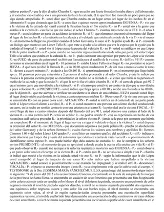 señores peritos P.- que le dijo el señor Chamba R.- que escucho una fuerte frenada él estaba dentro del laboratorio,
y al escuchar eso el salió y vio a una persona tarda en la calzada, él lo que hizo fue moverla un poco para que no
siga siendo atropellada. P.- usted dice que Chamba estaba en un lugar cerca del lugar de los hechos R: en el
laboratorio P.-a que distancia que da R.- a unos diez o quince metros aproximadamente DEFENSA.- P.- vio que
a la víctima de la calzada del carril central la llevaban hacia el filo cercha R.- no P.- usted vio a la gente que
auxilio a la víctima R.- eso fue lo que me indico el señor Chamba P.- cuantos años tiene en la CTE R.- 6 años 8
meses P.- usted elaboro un parte de accidente de tránsito R.- si P.- que elementos encontró al momento del llegar
al lugar de los hechos R.- a la señorita en la calzada y el vehículo que estaba al costado de la vía P.- vio al menor
R.- al momento de llegar no, posterior cuando el Señor Geovanny lo saco si P.- le pidió ayuda R.- si P.- recuerda
un dialogo que mantuvo con López Tello R.- que trate a ayudar a la señora que era la esposa que la ayude que la
traslade al hospital P.- usted vio si López pateo la puerta del vehículo R.- no P.- usted se ratifica o no que López
Tello le pidió auxilio R.- si P.- pudo usted o no constatar alguna manifestación de odio por parte del señor López
Tello a la señora que estaba en la calzada R.- no P.- pudo constatar una agresión por parte de López a la víctima
R.- no JUEZ.- de parte de quien usted recibió una llamada para el auxilio de la víctima. R.- del Ecu 911 P.- cuantas
personas se encontraban en el lugar R.- 10 personas P.- estaba López Tello en el lugar R.- no, posterior se acercó
JUEZA.- A qué hora recibió la llamada R.,- a las 00:06 aproximadamente P.- de ahí mas o menos cuanto le tomo
R.- de tres a cuatro minutos P.- es decir a las 00:10? R.- si aproximadamente P.- en el momento que llego había
aprox. 10 personas pero que entrevisto a 2 personas al señor procesado y al señor Chamba, y este le indicó que
movió a la persona victima porque se encontraban en medio de la calzada R.- el cinco que había u na persona en
medio de la calzada y que la novio P.- el que la novio fue el señor chamba R.- si P.- el carro de placas gsi-9217
era el mismo carro que movilizaba a la víctima R.- si P.- el carro que usted vio en contra vía dijo que se movilizaba
a poca velocidad R.- sí PRESIDENTE.- usted indico que llega aprox a 00:10 y recibe una llamada a las 00:06 ,
que le dijeron R.- que me acerque a verificar un accidente a la altura de una cabañas JUEZA cuando usted llego
al lugar donde estaba accidentada la víctima, cuantas personas estaban R.- 10 personas P.- la victima con que ropa
se encontraba R:- con un pareo color azul . ACUSACIÓN.- P.- usted se ratifica en el contenido de ese parte puede
decir si López tenía el aliento a alcohol, R.- si P.- si usted encuentra una persona con aliento alcohol conduciendo
un carro, en la noche en sentido contrario con una criatura en el carro R.- la prioridad era la victima FISCAL.- P.-
usted llego de tres a cuatro minutos después del llamado del ecu 911, usted observo una cartera al lado de la
víctima R.- si una cartera café P,- tenía un celular R.- no podría decirle P.- con su experiencia un hecho de esa
naturaleza cuál sería su proceder R.- la prioridad es la señora victima P.- jamás se le paso por su mente que habría
un sospechoso R.- al momento de llegar al lugar no voy a coger el vehículo y dejar a la víctima P.- usted dispuso
la detención del señor R.- no DEFENSA.- que documento adjuntó a ese parte policial R.- prueba de alcoholemia
del señor Geovanny y de la señora Bermeo P.- cuáles fueron los valores con nombres y apellidos R:- Bermeo
Cisneros 1.09 y del señor López 1.60 grados P.- usted hizo un muestreo grafico del accidente R:- si P.- indique si
pudo observar que López iba y venía del automotor que estaba en contravía varia veces R.- si posteriormente de
identificarse como esposo P.- nos puede hablar algo dela cadena de custodia R:- eso le compete a los señores
peritos PRESIDENTE.- al momento de que se aproximó a donde estaba la occisa ella estaba con vida R:- si P.-
que pudo observar R.- cuando me acerque a la señorita respiraba y movía los ojos DEFENSA.- P.- usted observa
y un pareo color azul en el cuerpo de la víctima R.- si P.- estaba roto R.- no se veía eso a simple vista P.- chamba
le indicó que movió a la víctima en la calzada usted vio eso R.- no P.- según la información que le dio López
usted comprobó el lugar de impacto de ese carro R:- solo indico que habían atropellado a la víctima
ACUSACIÓN.- usted conoce si posteriormente si ese examen fue impugnado y se realizó otro R.- desconozco
FISCALÍA.- P.- el pareo se encontraba integro o roto R.- yo a simplemente veía que le cubría todo el cuerpo. b)
TESTIMONIO de la Dra. JESSENIA MARIA SÁNCHEZ MURILLO, quien luego del juramento de rigor indico
lo siguiente: “4 de enero del 2015 a la occisa Bermeo Cisneros, encontrando en la sala de autopsia de la morgue
de la provincia de Santa Elena, se encontraba un cadáver de sexo femenino que presentaba una bata hospitalaria
color celeste además tenía un vendaje color blanco al nivel del pierna izquierda, encuentro una equimosis de color
negruzco morada al nivel de parpado superior derecho, a nivel de su mano izquierda presentaba dos equimosis,
una equimosis color negruzca oscura y otra color lila con bordes rojos, al nivel mentón se encontraba una
equimosis color rojiza, al nivel de región supraclavicular derecha presentaba una escoriación superficial
equimotica reciente, al nivel de cuello lado lateral presentaba una escoriación de diez centímetros de trazo oblicuo
de color amarillento, a nivel de mama izquierda presentaba una escoriación superficial de color amarillenta en el
 