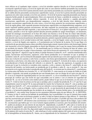 trazo oblicuo en el cuadrante súper externo, a nivel de miembro superior derecho en el brazo presentaba una
escoriación superficial rojiza y al nivel de región del codo en cara anterior también presentaba una escoriación
superficial rojiza, al nivel de la pierna derecha muslo cara interna presentaba una escoriación superficial, al nivel
de la rodilla derecha presentaba escoriaciones superficiales rojizas, al nivel de la pierna derecha presentaba un
equimosis de color rojiza morada a nivel de cara anterior. Al nivel de la pierna izquierda presentaba una fractura
expuesta herida grande de aproximadamente 20cm con exposición de hueso y perdida de sustancias el cual le
produce acortamiento de miembro inferior izquierdo. A nivel del tórax posterior o espalda presentaba
escoriaciones superficiales con desprendimiento sanguíneo, a nivel de lado derecho tórax abdomen muslo
presente escoriaciones superficiales de color rojizo, a nivel de tórax posterior las escoriaciones superficiales, a
nivel de región glútea, lado izquierdo presenta escoriaciones superficiales con desprendimiento sanguíneo, en el
muslo izquierdo también presenta escoriaciones, del lado izquierdo las escoriaciones superficiales a nivel del
tórax superior y glúteo del lado izquierdo, y una escoriación en forma de L en el glúteo izquierdo. En la apertura
de cráneo, presenta a nivel de región parietal derecha presenta pérdida de sangre hemorrágico, un hematoma,
sacando las meninges encontramos en la base del cráneo una fractura a nivel de base de cráneo lado derecho;
entrando en lo que es cavidad torácica y abdominal encontramos perdida sanguínea aproximadamente 1000cc al
lado derecho más laceración pulmonar del pulmón derecho; pulmón izquierdo también presentaba laceración con
perdida sanguínea a nivel cavidad torácica del lado izquierdo, a nivel de hígado vemos una laceración de cara
anterior y a nivel de hígado cara superior, y el acortamiento por la fractura de la pierna. Por lo que llego a la
conclusión de que presenta trauma cráneo encefálico hemorragia craneal, trauma torácico más hemorragia interna
más laceración a nivel de hígado, presentaba un shock tipo bolemico; por lo que las causas fueron probables de
un accidente de tránsito. FISCALIA.- P.- ha manifestado que la víctima tuvo fractura de base de cráneo, esta
fractura puede darse por un golpe o fuerza humana, o por fuerza brusca de automotor, R.- es el contacto con algo
contuso, algo duro P.- alguien le coge la cabeza, le puede fracturar el cráneo R.- no P.- usted ha manifestado unos
golpes, laceraciones escoriaciones, equimosis, estos fueron producidos en el momento en que se produjo el
accidente o antes R.- por la coloración del parpado superior del ojo derecho que es de color negruzco más o menos
tiene una evolución de cuarenta y ocho horas a setenta y dos horas aproximadamente, también el de la mano es
de cuarenta y ocho horas a tres días antes de que se produzca el accidente P.- la lesión de la mano, esa equimosis
es producida por el hecho del golpe del vehículo o es anterior R.- aquí hay dos equimosis, la segunda es más
oscura por lo que la evolución se considera entre cuarenta y ocho y setenta y dos horas P.- usted hablo de una
laceración del mentón, esa lesión puede ser producida por el accidente o antes R.- esa es reciente P.- hay una
escoriación en la región clavicular es producida antes del hecho R.- es reciente por la coloración P.- conclusiones,
la victima antes del hecho tuvo lesiones? R.- sí. ACUSACION. P.- estas marcas en el cuerpo de Edith en el lado
derecho a izquierdo, esto puede ser producido por una frenada dura o por un choque de un carro con algo, R.- si
P.- si no es el cinturón de seguridad podría ser con una cartera R.- sí, eso es resultado de una fricción P.- usted se
preocupó de verificar que esta lesión de aquí concordaba con la cartera o con el cinturón de seguridad del
vehículo? R.- yo veo es la lesión como médico perito, puedo indicar lo que veo en el momento, en este caso es la
lesión. P.- Usted no tiene la certeza con fue que se produjo, pero si cuando fue producida. R. sí. P. que fue lo que
originalmente causó la muerte? R: la causa principal de muerte fue la fractura de cráneo P.- esta se produce por
un golpe muy fuerte R.- si P.- esto es producto con un vehículo o con un impacto con una persona R.-eso no tengo
claro P.- foto 34, esto es el hígado, vuelva a explicar esto R.- es una laceración de aproximada de 4cm del para
superior, y la laceración pequeña que fue producto de un impacto R.- lesiones hechas antes y las producidas por
el accidente P.- este cuerpo tiene lesiones en tres momentos diferentes antes de que fallezca. R.- sí. DEFENSA.
P. Veamos la foto 9, usted nos ha hablado de posibilidades, hay la posibilidad o no que el cinturón haya tenido
este corte? R.- ella como era de bustos grandes, se sube y le deja un espacio porque es algo oblicuo. P.- usted dice
que hay escoriaciones por arrastre R.- si P.- en el arrastre existe un pareo, es posible que haya sido producto del
arrastre R.- es posible P.- allí tenemos unas escoriaciones a nivel de la parte superior de las nalgas, a que se debe
R.- escoriaciones que habría que ver si en el arrastre alguna piedrita se ocasiono, pero fue producto del arrastre.
P.- podría ser producto de una interior de una dama R.- dependiendo, es posible P.- sabe cuál es el ancho de un
cinturón de seguridad R.- aproximadamente 4cm P.- esa escoriación tiene ese ancho R.- no P.- usted nos ha dicho
que hay la equimosis de color lila, diga usted según la literatura médico legal, esa equimosis cuando aparece R.-
la lila aparece del cuarto al sexto día, P.- sabe usted que el color azulado aparece del cuarto al sexto en producto
de la hemoglobina en hemociderina R.- bueno, eso es dependiendo de las literaturas P.- vamos a referirnos del
 