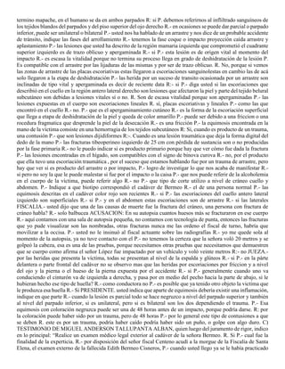 termino mapache, en el humano se da en ambos parpados R: si P. debemos referirnos al infliltrado sanguíneos de
los tejidos blandos del parpados y del piso superior del ojo derecho R.- en ocasiones se puede dar parcial o parpado
inferior, puede ser unilateral o bilateral P.- usted nos ha hablado de un arrastre y nos dice de un probable accidente
de tránsito, indique las fases del arrollamiento R.- tenemos la fase coque o impacto proyección caída arrastre y
aplastamiento P.- las lesiones que usted ha descrito de la región mamaria izquierda que comprometió el cuadrante
superior izquierdo es de trazo oblicuo y apergaminada R.- si P.- esta lesión es de origen vital al momento del
impacto R.- es escasa la vitalidad porque no termina su proceso llega en grado de deshidratación de la lesión P.
Es compatible con el arrastre por las lijaduras de las mismas y por ser de trazo oblicuo. R. No, porque si vemos
las zonas de arrastre de las placas escoriativas estas llegaron a escoriaciones sanguinolestas en cambio las de acá
solo llegaron a la etapa de deshidratación P.- las herida por un suceso de transito ocasionada por un arrastre son
inclinadas de tipo vital y apergaminada es decir de reciente data R:- si P.- diga usted si las escoriaciones que
describió en el cuello en la región antero lateral derecho son lesiones que afectaron la piel y parte del tejido belural
subcutáneo son debidas a lesiones vitales sí o no. R. Son de escasa vitalidad porque son apergaminadas P.- las
lesiones expuestas en el cuerpo son escoriaciones lineales R. sí, placas escoriativas y lineales P.- como las que
encontró en el cuello R.- no. P.- que es el apergaminamiento cutáneo R.- es la forma de la escoriación superficial
que llega a etapa de deshidratación de la piel y queda de color amarillo P.- puede ser debido a una friccion o una
rocedura fragmatica que desprende la piel de la desecación R.- es una fricción P.- la equimosis encontrada en la
mano de la víctima consiste en una hemorragia de los tejidos subcutáneos R: Si, cuando es producto de un trauma,
una contusión P.- que son lesiones dijidiformes R:-. Cuando es una lesión traumática que deja la forma digital del
dedo de la mano P.- las fracturas tibeoperineo izquierdo de 25 cm con pérdida de sustancia son o no producidas
por la fase primaria R.- no le puedo indicar si es producto primario porque hay que ver cómo fue dada la fractura
P.- las lesiones encontradas en el hígado, son compatibles con el signo de binova curova R.- no, por el producto
que ella tuvo una escoriación traumática , por el suceso que estamos hablando fue por un trauma de arrastre, pero
hay que ver si es producto del arrastre o por impacto, P.- logro de investigar lo que nos acaba de manifestar R.-
si pero no soy la que le puede malestar si fue por el impacto o la caisa P.- que nos puede referir de la alcoholemia
en el cuerpo de la víctima, puede referir algo R.- no P.- que tipo de corte utilizo a nivel de cráneo cuello y
abdomen. P.- Indique a que biotipo correspondió el cadáver de Bermeo R.- el de una persona normal P.- las
equimosis descritas en el cadáver color rojo son recientes R.- si P.- las escoriaciones del cuello antero lateral
izquierdo son superficiales R.- si P.- y en el abdomen estas escoriaciones son de arrastre R.- si las laterales
FISCALIA.- usted dijo que una de las causas de muerte fue la fractura del cráneo, una persona con fractura de
cráneo habla? R.- solo balbucea ACUSACION: En su autopsia cuantos huesos más se fracturaron en ese cuerpo
R.- aquí contamos con una sala de autopsia pequeña, no contamos con tecnología de punta, entonces las fracturas
que yo pude visualizar son las nombradas, otras fracturas nunca me las ordeno el fiscal de turno, habría que
movilizar a la occisa. P.- usted no le insinuó al fiscal actuante sobre las radiografías R.- yo me quede sola al
momento de la autopsia, ya no tuve contacto con el P.- no tenemos la certeza que la señora voló 20 metros y se
golpeó la cabeza, esa es una de las pruebas, porque necesitamos otras pruebas que necesitamos que demuestren
que se cuerpo como afirma el señor López fue impactado por un vehículo y voló veinte metros R:- no JUEZA.-
por las heridas que presenta la víctima, todas se presentan al nivel de la espalda y glúteos R.- si P.- en la párte
delantera o parte frontal del cadáver no se observo mas que las heridas por escoriaciones por friccion y a nivel
del ojo y la pierna o el hueso de la pierna expuesta por el accidente R.- si P.- generalmente cuando uno va
conduciendo el cinturón va de izquierda a derecha, y pasa por en medio del pecho hacia la parte de abajo, si le
hubieran hecho ese tipo de huella? R.- como conductora no P.- es posible que ya tenido otro objeto la victima que
le produzca esa huella R.- Si PRESIDENTE. usted indica que aparte de equimosis debería existir una inflamación,
indique en que parte R.- cuando la lesión es parcial todo se hace negruzco a nivel del parpado superior y también
al nivel del parpado inferior, si es unilateral, pero si es bilateral son los dos dependiendo el trauma. P.- Esa
equimosis con coloración negruzca puede ser una de 48 horas antes de un impacto, porque podría darse. R: por
la coloración puede haber sido por un trauma, pero de 48 horas P.- por lo general este tipo de contusiones a que
se deben R. este es por un trauma, podría haber caído podría haber sido un puño, o golpe con algo duro. C)
TESTIMONIO DE MIGUEL ANDERSON TALLUPANTA ALBAN, quien luego del juramento de rigor, indico
en lo principal: “Realice un examen médico legal exterior al cadáver de la señora Bermeo. R. Si P.- cual fue la
finalidad de la experticia. R.- por disposición del señor fiscal Centeno acudí a la morgue de la Fiscalía de Santa
Elena, el examen externo de la fallecida Edith Bermeo Cisneros, P.- cuando usted llego ya se le había practicado
 