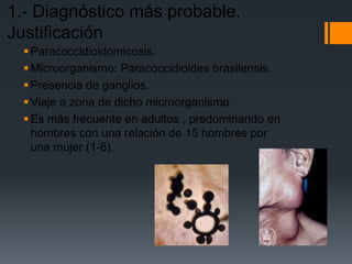 1.- Diagnóstico más probable.
Justificación
   Paracoccidioidomicosis.
   Microorganismo: Paracoccidioides brasilensis.
   Presencia de ganglios.
   Viaje a zona de dicho microorganismo.
   Es más frecuente en adultos , predominando en
    hombres con una relación de 15 hombres por
    una mujer (1-6).
 