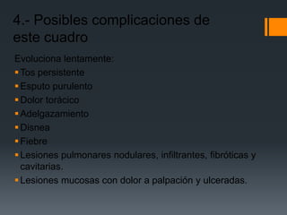 4.- Posibles complicaciones de
este cuadro
Evoluciona lentamente:
 Tos persistente
 Esputo purulento
 Dolor torácico
 Adelgazamiento
 Disnea
 Fiebre
 Lesiones pulmonares nodulares, infiltrantes, fibróticas y
  cavitarias.
 Lesiones mucosas con dolor a palpación y ulceradas.
 