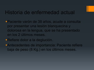 Historia de enfermedad actual
Paciente varón de 38 años, acude a consulta
 por presentar una lesión blanquecina y
 dolorosa en la lengua, que se ha presentado
 en los 2 últimos meses.
Refiere dolor a la deglución.
Antecedentes de importancia: Paciente refiere
 baja de peso (8 Kg.) en los últimos meses.
 