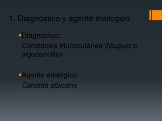 1. Diagnóstico y agente etiológico

  Diagnóstico:
   Candidosis Mucocutánea (Muguet o
   algodoncillo)

  Agente etiológico:
   Candida albicans
 
