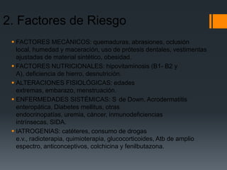 2. Factores de Riesgo
  FACTORES MECÁNICOS: quemaduras, abrasiones, oclusión
   local, humedad y maceración, uso de prótesis dentales, vestimentas
   ajustadas de material sintético, obesidad.
  FACTORES NUTRICIONALES: hipovitaminosis (B1- B2 y
   A), deficiencia de hierro, desnutrición.
  ALTERACIONES FISIOLÓGICAS: edades
   extremas, embarazo, menstruación.
  ENFERMEDADES SISTÉMICAS: S de Down, Acrodermatitis
   enteropática, Diabetes mellitus, otras
   endocrinopatías, uremia, cáncer, inmunodeficiencias
   intrínsecas, SIDA.
  IATROGENIAS: catéteres, consumo de drogas
   e.v., radioterapia, quimioterapia, glucocorticoides, Atb de amplio
   espectro, anticonceptivos, colchicina y fenilbutazona.
 