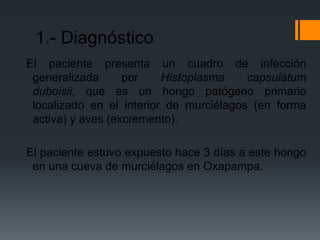 1.- Diagnóstico
El paciente presenta un cuadro de infección
 generalizada      por    Histoplasma    capsulatum
 duboisii, que es un hongo patógeno primario
 localizado en el interior de murciélagos (en forma
 activa) y aves (excremento).

El paciente estuvo expuesto hace 3 días a este hongo
 en una cueva de murciélagos en Oxapampa.
 