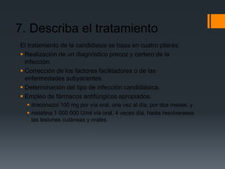 7. Describa el tratamiento
El tratamiento de la candidiasis se basa en cuatro pilares:
 Realización de un diagnóstico precoz y certero de la
  infección.
 Corrección de los factores facilitadores o de las
  enfermedades subyacentes.
 Determinación del tipo de infección candidiásica.
 Empleo de fármacos antifúngicos apropiados.
   itraconazol 100 mg por vía oral, una vez al día, por dos meses, y
   nistatina 1 000 000 U/ml vía oral, 4 veces día, hasta resolversese
    las lesiones cutáneas y orales.
 