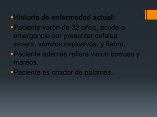 Historia de enfermedad actual:
Paciente varón de 32 años, acude a
 emergencia por presentar cefalea
 severa, vómitos explosivos, y fiebre.
Paciente además refiere visión borrosa y
 mareos.
Paciente es criador de palomas.
 