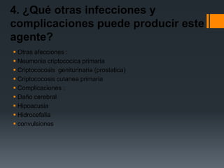 4. ¿Qué otras infecciones y
complicaciones puede producir este
agente?
 Otras afecciones :
 Neumonia criptococica primaria
 Criptococosis geniturinaria (prostatica)
 Criptococosis cutanea primaria
 Complicaciones :
 Daño cerebral
 Hipoacusia
 Hidrocefalia
 convulsiones
 