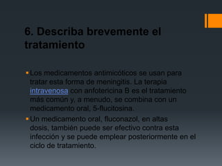 6. Describa brevemente el
tratamiento

 Los medicamentos antimicóticos se usan para
  tratar esta forma de meningitis. La terapia
  intravenosa con anfotericina B es el tratamiento
  más común y, a menudo, se combina con un
  medicamento oral, 5-flucitosina.
 Un medicamento oral, fluconazol, en altas
  dosis, también puede ser efectivo contra esta
  infección y se puede emplear posteriormente en el
  ciclo de tratamiento.
 