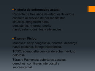  Historia de enfermedad actual:
Paciente de tres años de edad, es llevado a
consulta al servicio de por manifestar
sinusitis, congestión nasal
persistente, rinorrea, prurito
nasal, estornudos, tos y sibilancias.

 Examen Físico:
Mucosas: nariz congestiva, rinorrea, descarga
nasal posterior, faringe hiperémica.
TCSC: adenopatía cervical derecha móvil,no
dolorosa.
Tórax y Pulmones: estertores basales
derechos, con tirajes intercostal y
supraesternal.
 