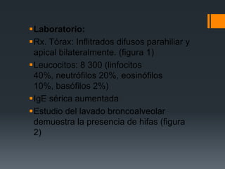 Laboratorio:
Rx. Tórax: Inflitrados difusos parahiliar y
 apical bilateralmente. (figura 1)
Leucocitos: 8 300 (linfocitos
 40%, neutrófilos 20%, eosinófilos
 10%, basófilos 2%)
IgE sérica aumentada
Estudio del lavado broncoalveolar
 demuestra la presencia de hifas (figura
 2)
 