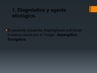 1. Diagnóstico y agente
   etiológico.

El paciente presenta; Aspergiliosis pulmonar
 invasiva causa por el hongo: Aspergillus
 fumigatus
 