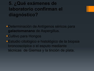 5. ¿Qué exámenes de
 laboratorio confirman el
 diagnóstico?

Determinación de Antígenos séricos para
 galactomanano de Aspergillus.
Cultivo para Hongos
Estudio citológico e histológico de la biopsia
 broncoscópica o el esputo mediante
 técnicas de Giemsa y la tinción de plata.
 