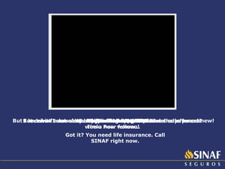 We are here to test SINAF. But doesn’t someone need to die for us to receive the payment? Sure! It’s life insurance! Ok. I agree! Would you like to try SINAF? One month later... Did you like SINAF? I loved it! I was very lucky, because my husband died after one week. Poor fellow... But I received a lot of money. I’m so happy! My house looks brand new! I’m a new woman! Got it? You need life insurance. Call SINAF right now. 