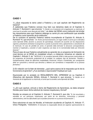 CASO 1
1) ¿Qué respuesta la daría usted a Federico y en qué capítulo del Reglamento se
basaría?
A sabiendas que Federico conoce muy bien sus derechos dado en el Capítulo II,
Articulo 7, Numeral 4, que enuncia: “4. Recibir en el momento de la legalización su matrícula, el
carné que lo acredite como Aprendiz del SENA.”; es deber del SENA como institución de brindar
los mecanismos para que Federico obtenga su carné y/o una certificación que acredite
a Federico como aprendiz de la institución.
De lo contrario el aprendiz Federico estaría incumpliendo el Capítulo III, Articulo 9,
Numeral 14, que enuncia: “14. Portar permanentemente y en lugar visible el carné que lo identifica
como Aprendiz SENA, durante su proceso de aprendizaje, renovarlo de acuerdo con las disposiciones
vigentes y devolverlo al finalizar el programa o cuando se presente retiro, aplazamiento o cancelación de
la matrícula. En caso de pérdida de carné, el aprendiz debe formular la denuncia correspondiente,
tramitar el duplicado y cancelar el valor respectivo con base en la normatividad dada por Dirección
General.”
Para el caso de que Federico actualmente es aprendiz de un programa de formación de
nivel técnico en el SENA en modalidad virtual y a distancia, tomamos en relación al
Capítulo I, Articulo 3, as: "ARTÍCULO 3. Se considera aprendiz SENA a toda persona matriculada en
los programas de formación profesional de la entidad, en cualquier tipo de formación: Titulada o
Complementaria, desde las diferentes modalidades Presencial, Virtual o Combinada, por consiguiente
debe ser consciente y vivenciar que derechos y deberes son correlativos e inseparables en su proceso
formativo.”
2) En relación con la líder de bienestar, ¿qué opina acerca de la respuesta que le dio la
funcionaria al aprendiz? ¿Fue acertada o equivocada? Expliqué por qué.
Equivocada por lo anotado en REGLAMENTO DEL APRENDIZ en su Capítulo II
(Derechos del Aprendiz SENA), Articulo 7, Numeral 4, que enuncia: “4. Recibir en el
momento de la legalización su matrícula, el carné que lo acredite como Aprendiz del SENA.
CASO 2
1) ¿En qué capítulo, artículo e ítems del Reglamento de Aprendices, se debe amparar
Nicolás para hacer dicha solicitud de manera respetuosa y formal?
Nicolás se ampara en el Capítulo II, Articulo 7, Numeral 8, que cita: “8. Ser escuchado y
atendido en sus peticiones respetuosas, por parte de los directivos, Instructores y personal
administrativo, ante las dificultades que se puedan presentar en su proceso de formación.”;
Para solucionar el caso de Nicolás, el Instructor acudiendo al Capítulo IV, Articulo 17,
Único Parágrafo, “PARÁGRAFO. El Instructor es responsable directo de registrar oportunamente la
 
