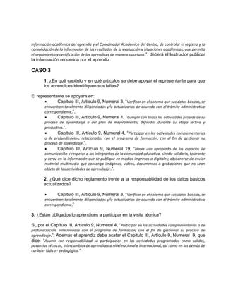 información académica del aprendiz y el Coordinador Académico del Centro, de controlar el registro y la
consolidación de la información de los resultados de la evaluación y situaciones académicas, que permita
el seguimiento y certificación de los aprendices de manera oportuna.”, deberá el Instructor publicar
la información requerida por el aprendiz.
CASO 3
1. ¿En qué capitulo y en qué artículos se debe apoyar el representante para que
los aprendices identifiquen sus faltas?
El representante se apoyara en:
 Capitulo III, Artículo 9, Numeral 3, “Verificar en el sistema que sus datos básicos, se
encuentren totalmente diligenciados y/o actualizarlos de acuerdo con el trámite administrativo
correspondiente.”.
 Capitulo III, Artículo 9, Numeral 1, “Cumplir con todas las actividades propias de su
proceso de aprendizaje o del plan de mejoramiento, definidas durante su etapa lectiva y
productiva.”.
 Capitulo III, Artículo 9, Numeral 4, “Participar en las actividades complementarias
o de profundización, relacionadas con el programa de formación, con el fin de gestionar su
proceso de aprendizaje.”.
 Capitulo III, Artículo 9, Numeral 19, “Hacer uso apropiado de los espacios de
comunicación y respetar a los integrantes de la comunidad educativa, siendo solidario, tolerante
y veraz en la información que se publique en medios impresos o digitales; abstenerse de enviar
material multimedia que contenga imágenes, videos, documentos o grabaciones que no sean
objeto de las actividades de aprendizaje.”.
2. ¿Qué dice dicho reglamento frente a la responsabilidad de los datos básicos
actualizados?
 Capitulo III, Artículo 9, Numeral 3, “Verificar en el sistema que sus datos básicos, se
encuentren totalmente diligenciados y/o actualizarlos de acuerdo con el trámite administrativo
correspondiente.”
3. ¿Están obligados lo aprendices a participar en la visita técnica?
Si, por el Capítulo III, Artículo 9, Numeral 4, “Participar en las actividades complementarias o de
profundización, relacionadas con el programa de formación, con el fin de gestionar su proceso de
aprendizaje.”; Además el aprendiz debe acatar el Capitulo III, Artículo 9, Numeral 9, que
dice: “Asumir con responsabilidad su participación en las actividades programadas como salidas,
pasantías técnicas, intercambios de aprendices a nivel nacional e internacional, así como en las demás de
carácter lúdico - pedagógico.”
 