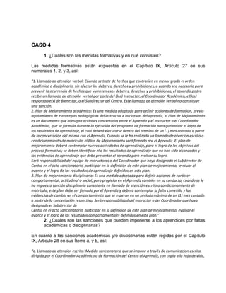 CASO 4
1. ¿Cuáles son las medidas formativas y en qué consisten?
Las medidas formativas están expuestas en el Capítulo IX, Artículo 27 en sus
numerales 1, 2, y 3, así:
“1. Llamado de atención verbal: Cuando se trate de hechos que contraríen en menor grado el orden
académico o disciplinario, sin afectar los deberes, derechos y prohibiciones, o cuando sea necesario para
prevenir la ocurrencia de hechos que vulneren esos deberes, derechos y prohibiciones, el aprendiz podrá
recibir un llamado de atención verbal por parte del (los) Instructor, el Coordinador Académico, el(los)
responsable(s) de Bienestar, o el Subdirector del Centro. Este llamado de atención verbal no constituye
una sanción.
2. Plan de Mejoramiento académico: Es una medida adoptada para definir acciones de formación, previo
agotamiento de estrategias pedagógicas del instructor e iniciativas del aprendiz, el Plan de Mejoramiento
es un documento que consigna acciones concertadas entre el Aprendiz y el Instructor o el Coordinador
Académico, que se formula durante la ejecución del programa de formación para garantizar el logro de
los resultados de aprendizaje, el cual deberá ejecutarse dentro del término de un (1) mes contado a partir
de la concertación del mismo con el Aprendiz. Cuando se le ha realizado un llamado de atención escrito o
condicionamiento de matrícula; el Plan de Mejoramiento será firmado por el Aprendiz. El plan de
mejoramiento deberá contemplar nuevas actividades de aprendizaje, para el logro de los objetivos del
proceso formativo; se deben identificar el o los resultados de aprendizaje que no han sido alcanzados y
las evidencias de aprendizaje que debe presentar el aprendiz para evaluar su logro.
Será responsabilidad del equipo de instructores o del Coordinador que haya designado el Subdirector de
Centro en el acto sancionatorio, participar en la definición de este plan de mejoramiento, evaluar el
avance y el logro de los resultados de aprendizaje definidos en este plan.
3. Plan de mejoramiento disciplinario: Es una medida adoptada para definir acciones de carácter
comportamental, actitudinal o social, para propiciar en el Aprendiz cambios en su conducta, cuando se le
ha impuesto sanción disciplinaria consistente en llamado de atención escrito o condicionamiento de
matrícula; este plan debe ser firmado por el Aprendiz y deberá contemplar la falta cometida y las
evidencias de cambio en el comportamiento que se esperan en un período máximo de un (1) mes contado
a partir de la concertación respectiva. Será responsabilidad del Instructor o del Coordinador que haya
designado el Subdirector de
Centro en el acto sancionatorio, participar en la definición de este plan de mejoramiento, evaluar el
avance y el logro de los resultados comportamentales definidos en este plan.”
2. ¿Cuáles son las sanciones que pueden imponerse a los aprendices por faltas
académicas o disciplinarias?
En cuanto a las sanciones académicas y/o disciplinarias están regidas por el Capítulo
IX, Articulo 28 en sus Ítems a, y b, así:
“a. Llamado de atención escrito: Medida sancionatoria que se impone a través de comunicación escrita
dirigida por el Coordinador Académico o de Formación del Centro al Aprendiz, con copia a la hoja de vida,
 