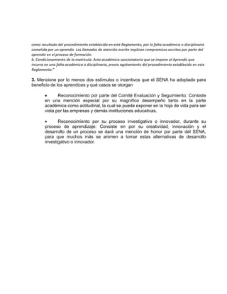 como resultado del procedimiento establecido en este Reglamento, por la falta académica o disciplinaria
cometida por un aprendiz. Los llamados de atención escrito implican compromisos escritos por parte del
aprendiz en el proceso de formación.
b. Condicionamiento de la matrícula: Acto académico sancionatorio que se impone al Aprendiz que
incurra en una falta académica o disciplinaria, previo agotamiento del procedimiento establecido en este
Reglamento.”
3. Mencione por lo menos dos estímulos o incentivos que el SENA ha adoptado para
beneficio de los aprendices y qué casos se otorgan
 Reconocimiento por parte del Comité Evaluación y Seguimiento: Consiste
en una mención especial por su magnífico desempeño tanto en la parte
académica como actitudinal, la cual se puede exponer en la hoja de vida para ser
vista por las empresas y demás instituciones educativas.
 Reconocimiento por su proceso investigativo o innovador, durante su
proceso de aprendizaje: Consiste en por su creatividad, innovación y el
desarrollo de un proceso se dará una mención de honor por parte del SENA,
para que muchos más se animen a tomar estas alternativas de desarrollo
investigativo o innovador.
 