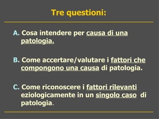 Tre questioni:

A. Cosa intendere per causa di una
   patologia.

B. Come accertare/valutare i fattori che
   compongono una causa di patologia.

C. Come riconoscere i fattori rilevanti
   eziologicamente in un singolo caso di
   patologia.
 
