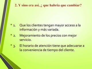 • 1. Que los clientes tengan mayor acceso a la
información y más variada.
• 2. Mejoramiento de los precios con mejor
servicio.
• 3. El horario de atención tiene que adecuarse a
la conveniencia de tiempo del cliente.
 