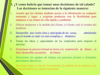 1. Asumir que los clientes tendrían acceso a la información en cualquier
momento y lugar; y exigirían productos con la flexibilidad para
adaptarse a sus ritmos de vida rápida y cambiante.
2. Ofrecer productos a la medida del cliente, el cliente será el creador del
producto.
3. Desarrollar una visión clara y anticipada de las cosas, admitiendo
que el mundo es cada vez mas complejo y dinámico.
4. Tomar las ideas y capacidades de los empleados para mejorar el
servicio.
5. Estructurar un proceso formal en torno a la exploración de futuro, es
decir desarrollar escenarios de futuro.
6. Seleccionar los equipos de trabajo con personas jóvenes y formarlos
para futuros directivos.
7. Investigar sobre: el cliente, la economía, la realidad de la empresa y los
sistemas políticos y valores nacionales.
 