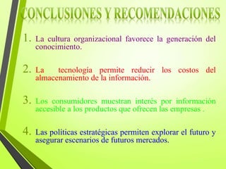 1. La cultura organizacional favorece la generación del
conocimiento.
2. La tecnología permite reducir los costos del
almacenamiento de la información.
3. Los consumidores muestran interés por información
accesible a los productos que ofrecen las empresas .
4. Las políticas estratégicas permiten explorar el futuro y
asegurar escenarios de futuros mercados.
 