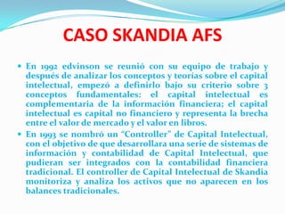 CASO SKANDIA AFS
 En 1992 edvinson se reunió con su equipo de trabajo y
  después de analizar los conceptos y teorías sobre el capital
  intelectual, empezó a definirlo bajo su criterio sobre 3
  conceptos fundamentales: el capital intelectual es
  complementaria de la información financiera; el capital
  intelectual es capital no financiero y representa la brecha
  entre el valor de mercado y el valor en libros.
 En 1993 se nombró un “Controller” de Capital Intelectual,
  con el objetivo de que desarrollara una serie de sistemas de
  información y contabilidad de Capital Intelectual, que
  pudieran ser integrados con la contabilidad financiera
  tradicional. El controller de Capital Intelectual de Skandia
  monitoriza y analiza los activos que no aparecen en los
  balances tradicionales.
 