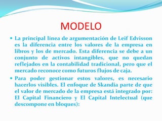 MODELO
 La principal línea de argumentación de Leif Edvisson
  es la diferencia entre los valores de la empresa en
  libros y los de mercado. Esta diferencia se debe a un
  conjunto de activos intangibles, que no quedan
  reflejados en la contabilidad tradicional, pero que el
  mercado reconoce como futuros flujos de caja.
 Para poder gestionar estos valores, es necesario
  hacerlos visibles. El enfoque de Skandia parte de que
  el valor de mercado de la empresa está integrado por:
  El Capital Financiero y El Capital Intelectual (que
  descompone en bloques):
 