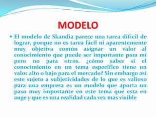 MODELO
 El modelo de Skandia parece una tarea difícil de
 lograr, porque no es tarea fácil ni aparentemente
 muy objetiva común asignar un valor al
 conocimiento que puede ser importante para mi
 pero no para otros. ¿cómo saber si el
 conocimiento en un tema especifico tiene un
 valor alto o bajo para el mercado? Sin embargo así
 este sujeto a subjetividades de lo que es valioso
 para una empresa es un modelo que aporta un
 paso muy importante en este tema que esta en
 auge y que es una realidad cada vez mas visible
 