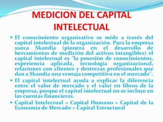 MEDICION DEL CAPITAL
            INTELECTUAL
 El conocimiento organizativo se mide a través del
  capital intelectual de la organización. Para la empresa
  sueca Skandia (pionera en el desarrollo de
  herramientas de medición del activos intangibles) el
  capital intelectual es "la posesión de conocimientos,
  experiencia aplicada, tecnología organizacional,
  relaciones con clientes y destrezas profesionales que
  dan a Skandia una ventaja competitiva en el mercado".
 El capital intelectual ayuda a explicar la diferencia
  entre el valor de mercado y el valor en libros de la
  empresa, porque el capital intelectual no se incluye en
  las cuentas financieras.
 Capital Intelectual = Capital Humano + Capital de la
  Economía de Mercado + Capital Estructural
 