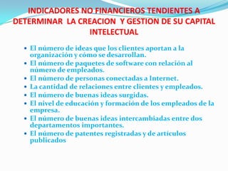INDICADORES NO FINANCIEROS TENDIENTES A
DETERMINAR LA CREACION Y GESTION DE SU CAPITAL
                INTELECTUAL
   El número de ideas que los clientes aportan a la
      organización y cómo se desarrollan.
     El número de paquetes de software con relación al
      número de empleados.
     El número de personas conectadas a Internet.
     La cantidad de relaciones entre clientes y empleados.
     El número de buenas ideas surgidas.
     El nivel de educación y formación de los empleados de la
      empresa.
     El número de buenas ideas intercambiadas entre dos
      departamentos importantes.
     El número de patentes registradas y de artículos
      publicados
 