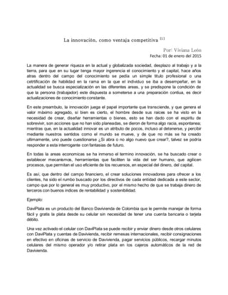 La innovación, como ventaja competitiva [1]
Por: Viviana León
Fecha: 01 de enero del 2015
La manera de generar riqueza en la actual y globalizada sociedad, desplazo al trabajo y a la
tierra, para que en su lugar tenga mayor ingerencia el conocimiento y el capital, hace años
atras dentro del campo del conocimiento se pedía un simple titulo profesional o una
cetrtificación de habilidad en la rama en la que el individuo se iba a desempeñar, en la
actualidad se busca especialización en las diferentes areas, y se predispone la condición de
que la persona (trabajador) este dispuesta a someterse a una preparación contiua, es decir
actualizaciones de conocimiento constante.
En este preambulo, la innovación juega el papel importante que transciende, y que genera el
valor máximo agregado, si bien es cierto, el hombre desde sus raices se ha visto en la
necesidad de crear, diseñar herramientas o bienes, esto se han dado con el espiritu de
sobrevivir, son acciones que no han sido planeadas, se dieron de forma algo racia, espontanea;
mientras que, en la actualidad innovar es un atributo de pocos, incluso al detenerse, y percibir
mediante nuestros sentidos como el mundo se mueve, y de que no más se ha creado
ultimamente, uno puede cuestionarse ¿Si abra o no algo nuevo que crear?, talvez se podría
responder a esta interrogante con fantasias de futuro.
En todas la areas economicas se ha inmerso el termino innovación, se ha buscado crear o
establecer mecanismos, herramientas que faciliten la vida del ser humano, que agilicen
procesos, que permitan el uso eficiente de los recuersos, en especial del dinero, del capital.
Es así, que dentro del campo financiero, el crear soluciones innovadores para ofrecer a los
clientes, ha sido el rumbo buscado por los directivos de cada entidad dedicada a este sector,
campo que por lo general es muy productivo, por el mismo hecho de que se trabaja dinero de
terceros con buenos indices de rentabilidad y sostenibilidad.
Ejemplo:
DaviPlata es un producto del Banco Davivienda de Colombia que le permite manejar de forma
fácil y gratis la plata desde su celular sin necesidad de tener una cuenta bancaria o tarjeta
débito.
Una vez activado el celular con DaviPlata se puede recibir y enviar dinero desde otros celulares
con DaviPlata y cuentas de Davivienda, recibir remesas internacionales, recibir consignaciones
en efectivo en oficinas de servicio de Davivienda, pagar servicios públicos, recargar minutos
celulares del mismo operador y/o retirar plata en los cajeros automáticos de la red de
Davivienda.
 